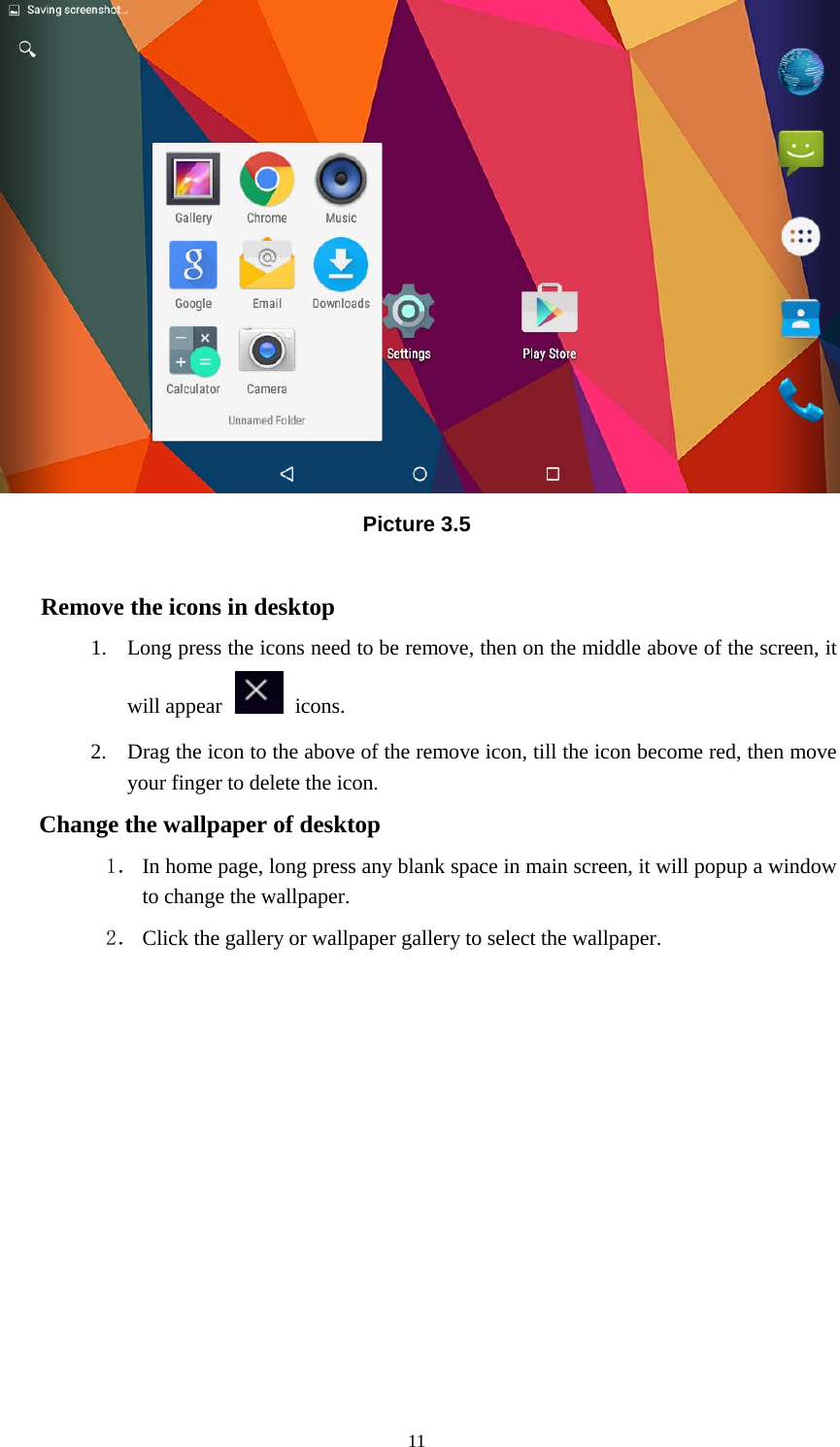      11  Picture 3.5  Remove the icons in desktop 1. Long press the icons need to be remove, then on the middle above of the screen, it will appear    icons. 2. Drag the icon to the above of the remove icon, till the icon become red, then move your finger to delete the icon. Change the wallpaper of desktop 1． In home page, long press any blank space in main screen, it will popup a window to change the wallpaper.   2． Click the gallery or wallpaper gallery to select the wallpaper.          