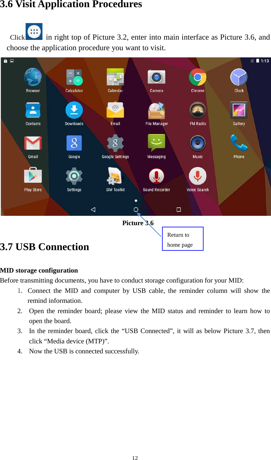      12 3.6 Visit Application Procedures Click  in right top of Picture 3.2, enter into main interface as Picture 3.6, and choose the application procedure you want to visit.  Picture 3.6 3.7 USB Connection MID storage configuration Before transmitting documents, you have to conduct storage configuration for your MID:   1. Connect the MID and computer by USB cable, the reminder column will show the remind information. 2. Open the reminder board; please view the MID status and reminder to learn how to open the board. 3. In the reminder board, click the “USB Connected”, it will as below Picture 3.7, then click “Media device (MTP)”. 4. Now the USB is connected successfully. Return to home page 