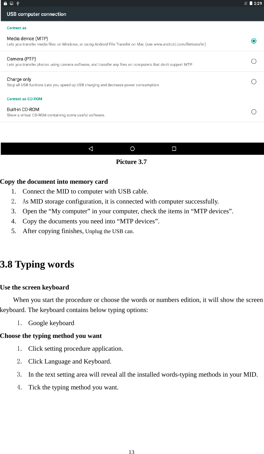      13  Picture 3.7  Copy the document into memory card 1. Connect the MID to computer with USB cable. 2. As MID storage configuration, it is connected with computer successfully.   3. Open the “My computer” in your computer, check the items in “MTP devices”. 4. Copy the documents you need into “MTP devices”. 5. After copying finishes, Unplug the USB can.  3.8 Typing words Use the screen keyboard When you start the procedure or choose the words or numbers edition, it will show the screen keyboard. The keyboard contains below typing options: 1. Google keyboard Choose the typing method you want 1. Click setting procedure application. 2. Click Language and Keyboard. 3. In the text setting area will reveal all the installed words-typing methods in your MID.   4. Tick the typing method you want.    