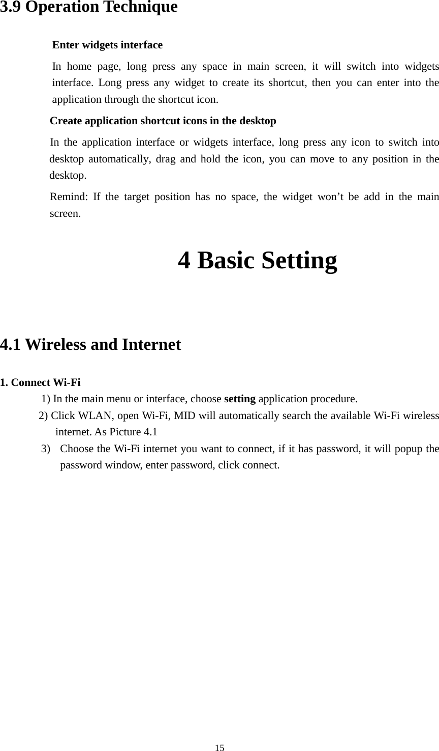      15 3.9 Operation Technique Enter widgets interface In home page, long press any space in main screen, it will switch into widgets interface. Long press any widget to create its shortcut, then you can enter into the application through the shortcut icon.     Create application shortcut icons in the desktop      In the application interface or widgets interface, long press any icon to switch into desktop automatically, drag and hold the icon, you can move to any position in the desktop.      Remind: If the target position has no space, the widget won’t be add in the main screen. 4 Basic Setting                       4.1 Wireless and Internet 1. Connect Wi-Fi 1) In the main menu or interface, choose setting application procedure. 2) Click WLAN, open Wi-Fi, MID will automatically search the available Wi-Fi wireless internet. As Picture 4.1 3) Choose the Wi-Fi internet you want to connect, if it has password, it will popup the password window, enter password, click connect.  