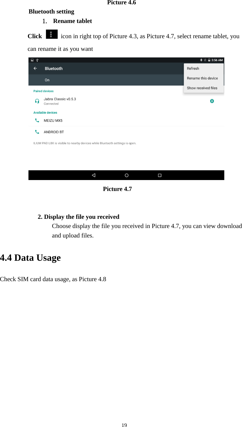     19                          Picture 4.6 Bluetooth setting 1. Rename tablet   Click    icon in right top of Picture 4.3, as Picture 4.7, select rename tablet, you can rename it as you want                          Picture 4.7   2. Display the file you received Choose display the file you received in Picture 4.7, you can view download and upload files. 4.4 Data Usage Check SIM card data usage, as Picture 4.8 