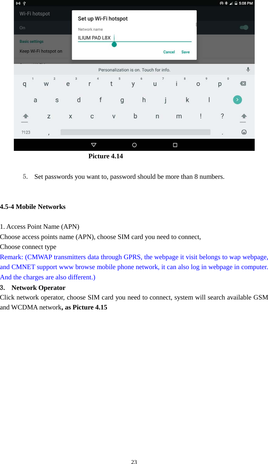      23                            Picture 4.14  5. Set passwords you want to, password should be more than 8 numbers.   4.5-4 Mobile Networks    1. Access Point Name (APN) Choose access points name (APN), choose SIM card you need to connect, Choose connect type Remark: (CMWAP transmitters data through GPRS, the webpage it visit belongs to wap webpage, and CMNET support www browse mobile phone network, it can also log in webpage in computer. And the charges are also different.) 3. Network Operator Click network operator, choose SIM card you need to connect, system will search available GSM and WCDMA network, as Picture 4.15 