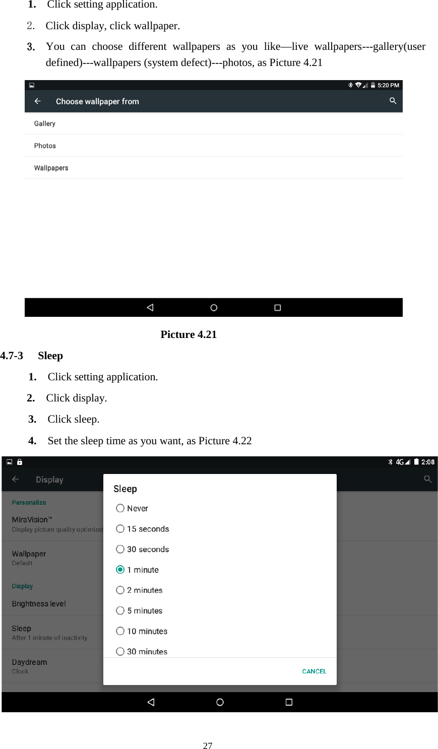      27 1.  Click setting application. 2. Click display, click wallpaper. 3. You can choose different wallpapers as you like—live wallpapers---gallery(user defined)---wallpapers (system defect)---photos, as Picture 4.21                               Picture 4.21 4.7-3 Sleep 1.  Click setting application. 2.  Click display. 3.  Click sleep. 4.  Set the sleep time as you want, as Picture 4.22  