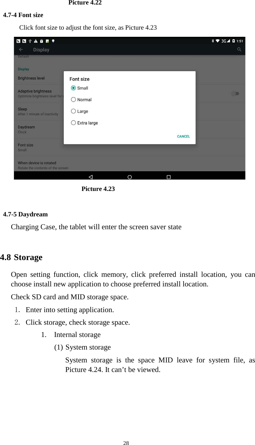      28                     Picture 4.22 4.7-4 Font size Click font size to adjust the font size, as Picture 4.23                          Picture 4.23  4.7-5 Daydream Charging Case, the tablet will enter the screen saver state  4.8 Storage Open setting function, click memory, click preferred install location, you can choose install new application to choose preferred install location. Check SD card and MID storage space. 1. Enter into setting application. 2. Click storage, check storage space. 1. Internal storage (1) System storage System storage is the space MID leave for system file, as Picture 4.24. It can’t be viewed. 