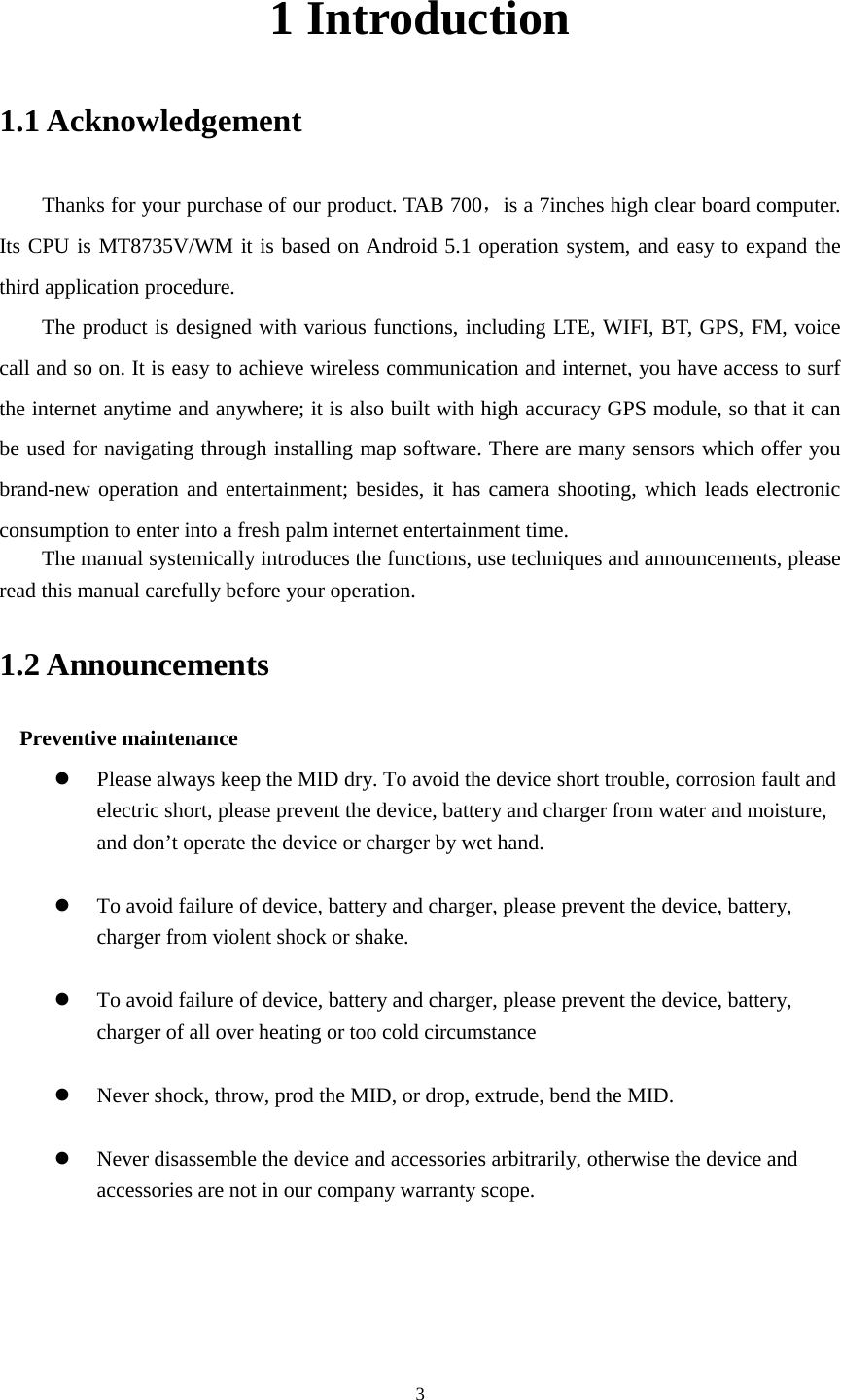      3 1 Introduction 1.1 Acknowledgement     Thanks for your purchase of our product. TAB 700，is a 7inches high clear board computer. Its CPU is MT8735V/WM it is based on Android 5.1 operation system, and easy to expand the third application procedure. The product is designed with various functions, including LTE, WIFI, BT, GPS, FM, voice call and so on. It is easy to achieve wireless communication and internet, you have access to surf the internet anytime and anywhere; it is also built with high accuracy GPS module, so that it can be used for navigating through installing map software. There are many sensors which offer you brand-new operation and entertainment; besides, it has camera shooting, which leads electronic consumption to enter into a fresh palm internet entertainment time.   The manual systemically introduces the functions, use techniques and announcements, please read this manual carefully before your operation. 1.2 Announcements   Preventive maintenance    Please always keep the MID dry. To avoid the device short trouble, corrosion fault and electric short, please prevent the device, battery and charger from water and moisture, and don’t operate the device or charger by wet hand.     To avoid failure of device, battery and charger, please prevent the device, battery, charger from violent shock or shake.   To avoid failure of device, battery and charger, please prevent the device, battery, charger of all over heating or too cold circumstance   Never shock, throw, prod the MID, or drop, extrude, bend the MID.   Never disassemble the device and accessories arbitrarily, otherwise the device and accessories are not in our company warranty scope.   