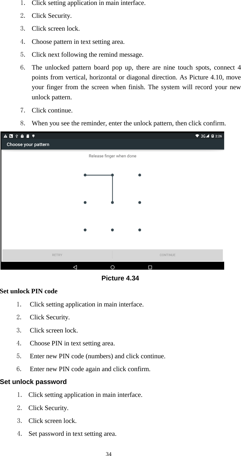      34 1. Click setting application in main interface. 2. Click Security. 3. Click screen lock.   4. Choose pattern in text setting area. 5. Click next following the remind message. 6. The unlocked pattern board pop up, there are nine touch spots, connect 4 points from vertical, horizontal or diagonal direction. As Picture 4.10, move your finger from the screen when finish. The system will record your new unlock pattern. 7. Click continue. 8. When you see the reminder, enter the unlock pattern, then click confirm.  Picture 4.34 Set unlock PIN code 1. Click setting application in main interface. 2. Click Security. 3. Click screen lock. 4. Choose PIN in text setting area.   5. Enter new PIN code (numbers) and click continue. 6. Enter new PIN code again and click confirm. Set unlock password 1. Click setting application in main interface.   2. Click Security. 3. Click screen lock. 4. Set password in text setting area. 