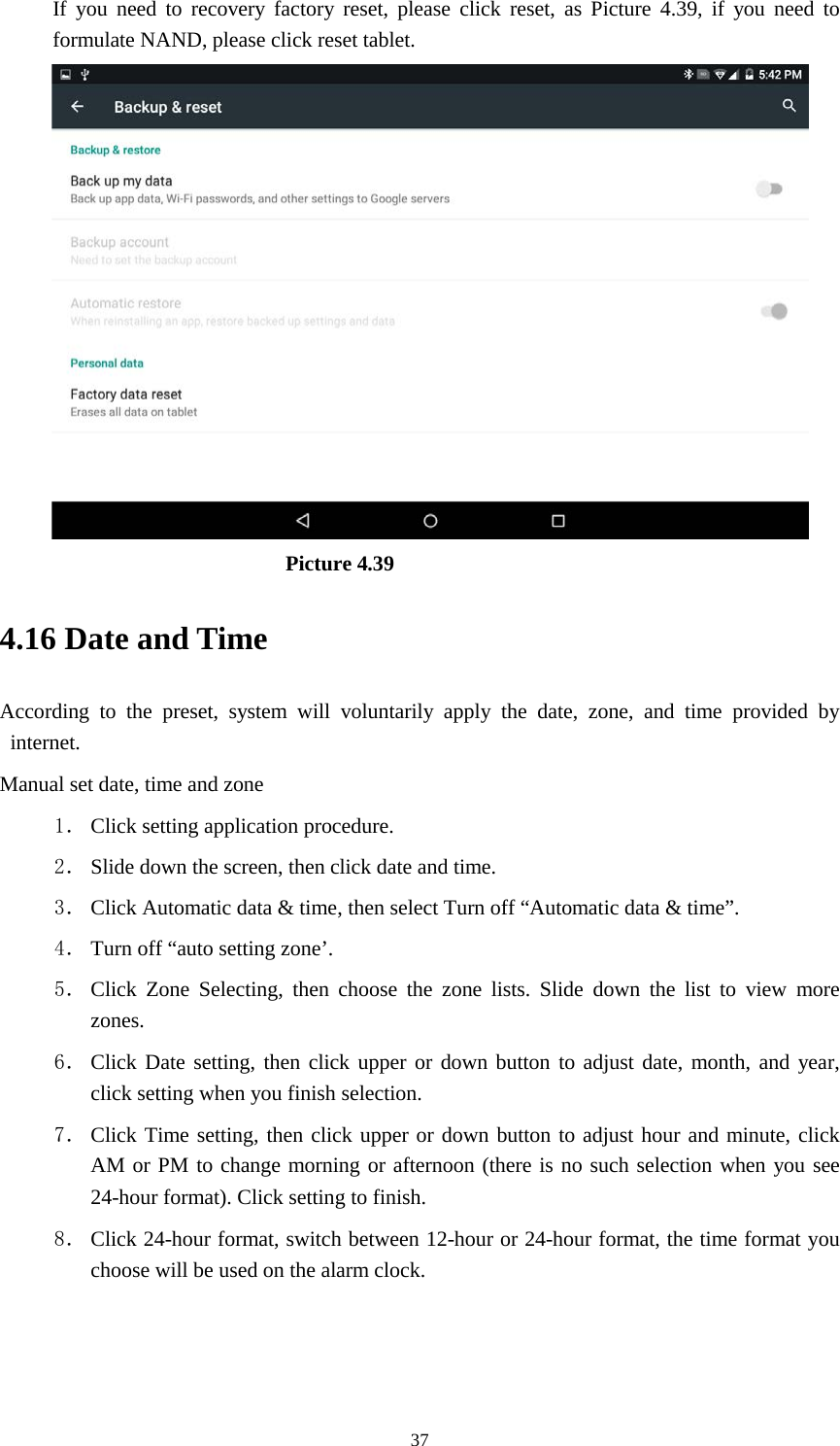      37 If you need to recovery factory reset, please click reset, as Picture 4.39, if you need to formulate NAND, please click reset tablet.                           Picture 4.39 4.16 Date and Time According to the preset, system will voluntarily apply the date, zone, and time provided by internet. Manual set date, time and zone 1． Click setting application procedure. 2． Slide down the screen, then click date and time. 3． Click Automatic data &amp; time, then select Turn off “Automatic data &amp; time”. 4． Turn off “auto setting zone’. 5． Click Zone Selecting, then choose the zone lists. Slide down the list to view more zones. 6． Click Date setting, then click upper or down button to adjust date, month, and year, click setting when you finish selection. 7． Click Time setting, then click upper or down button to adjust hour and minute, click AM or PM to change morning or afternoon (there is no such selection when you see 24-hour format). Click setting to finish. 8． Click 24-hour format, switch between 12-hour or 24-hour format, the time format you choose will be used on the alarm clock.   