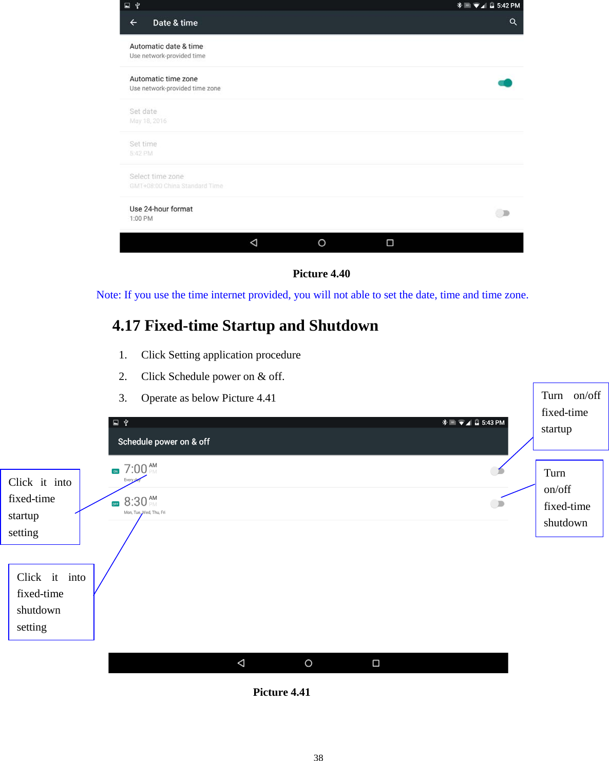     38                                       Picture 4.40   Note: If you use the time internet provided, you will not able to set the date, time and time zone. 4.17 Fixed-time Startup and Shutdown   1. Click Setting application procedure 2. Click Schedule power on &amp; off.   3. Operate as below Picture 4.41                                  Picture 4.41  Click it into fixed-time startup setting Click it into fixed-time shutdown setting  Turn on/off fixed-time startup Turn on/off fixed-time shutdown 
