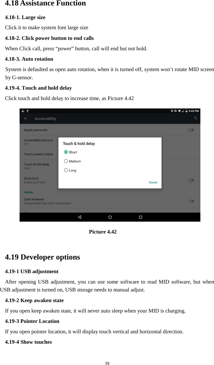      39 4.18 Assistance Function 4.18-1. Large size Click it to make system font large size 4.18-2. Click power button to end calls When Click call, press “power” button, call will end but not hold.   4.18-3. Auto rotation System is defaulted as open auto rotation, when it is turned off, system won’t rotate MID screen by G-sensor. 4.19-4. Touch and hold delay Click touch and hold delay to increase time, as Picture 4.42                                 Picture 4.42  4.19 Developer options 4.19-1 USB adjustment   After opening USB adjustment, you can use some software to read MID software, but when USB adjustment is turned on, USB storage needs to manual adjust. 4.19-2 Keep awaken state If you open keep awaken state, it will never auto sleep when your MID is charging. 4.19-3 Pointer Location If you open pointer location, it will display touch vertical and horizontal direction. 4.19-4 Show touches 