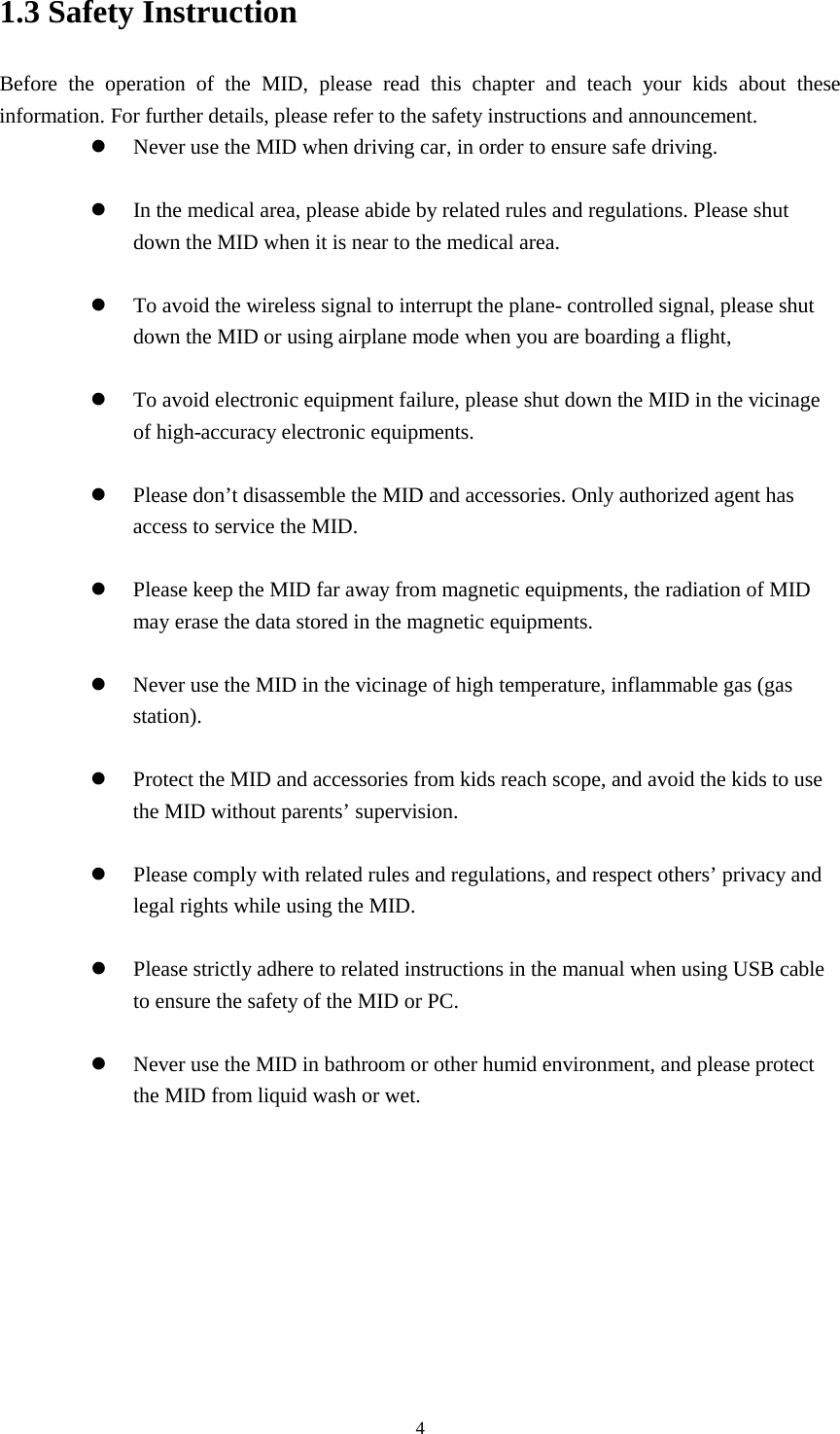      4 1.3 Safety Instruction     Before the operation of the MID, please read this chapter and teach your kids about these information. For further details, please refer to the safety instructions and announcement.  Never use the MID when driving car, in order to ensure safe driving.   In the medical area, please abide by related rules and regulations. Please shut down the MID when it is near to the medical area.   To avoid the wireless signal to interrupt the plane- controlled signal, please shut down the MID or using airplane mode when you are boarding a flight,     To avoid electronic equipment failure, please shut down the MID in the vicinage of high-accuracy electronic equipments.   Please don’t disassemble the MID and accessories. Only authorized agent has access to service the MID.   Please keep the MID far away from magnetic equipments, the radiation of MID may erase the data stored in the magnetic equipments.   Never use the MID in the vicinage of high temperature, inflammable gas (gas station).     Protect the MID and accessories from kids reach scope, and avoid the kids to use the MID without parents’ supervision.   Please comply with related rules and regulations, and respect others’ privacy and legal rights while using the MID.   Please strictly adhere to related instructions in the manual when using USB cable to ensure the safety of the MID or PC.   Never use the MID in bathroom or other humid environment, and please protect the MID from liquid wash or wet.          