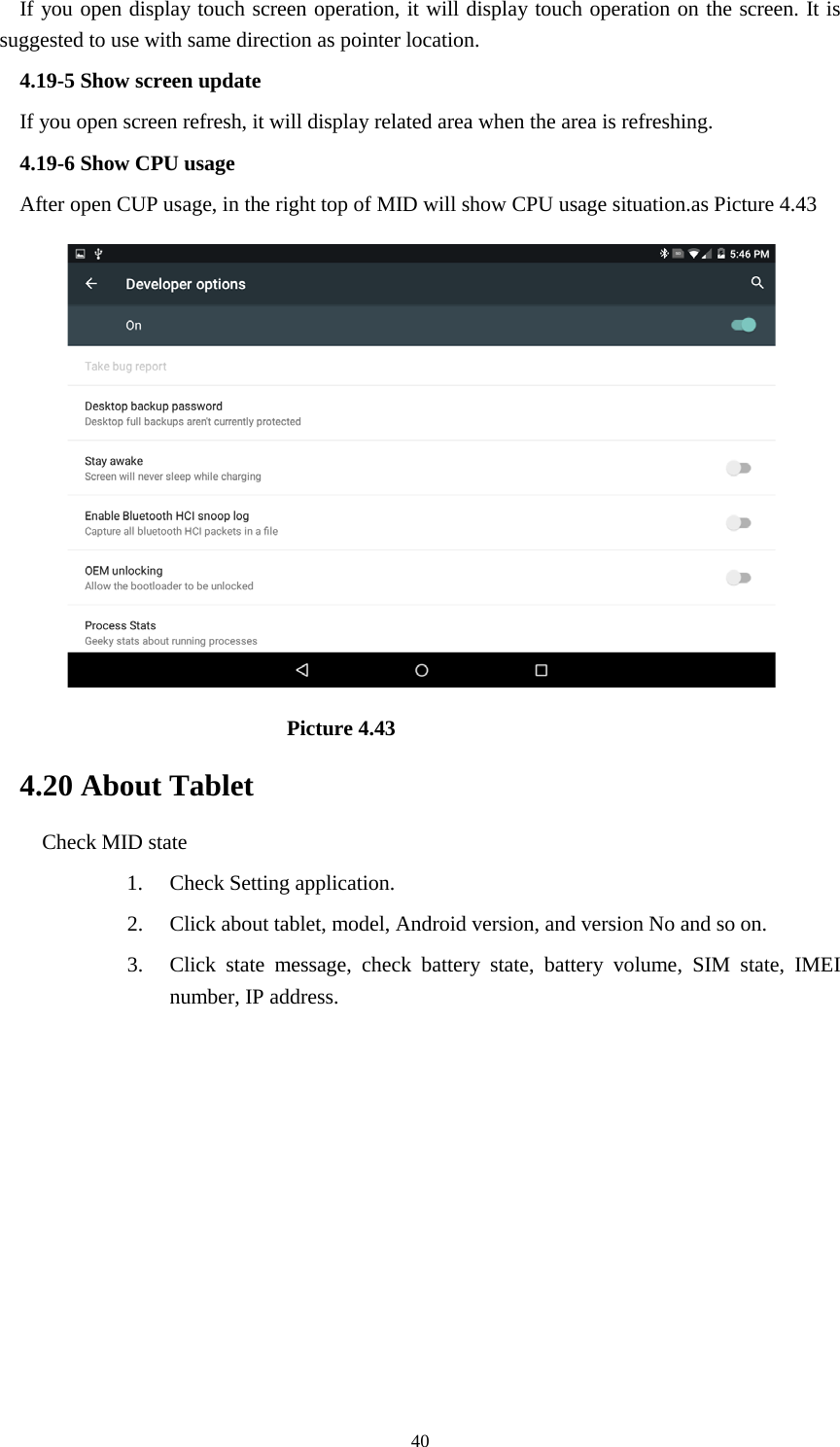     40 If you open display touch screen operation, it will display touch operation on the screen. It is suggested to use with same direction as pointer location. 4.19-5 Show screen update If you open screen refresh, it will display related area when the area is refreshing. 4.19-6 Show CPU usage After open CUP usage, in the right top of MID will show CPU usage situation.as Picture 4.43                             Picture 4.43 4.20 About Tablet Check MID state 1. Check Setting application. 2. Click about tablet, model, Android version, and version No and so on. 3. Click state message, check battery state, battery volume, SIM state, IMEI number, IP address.          