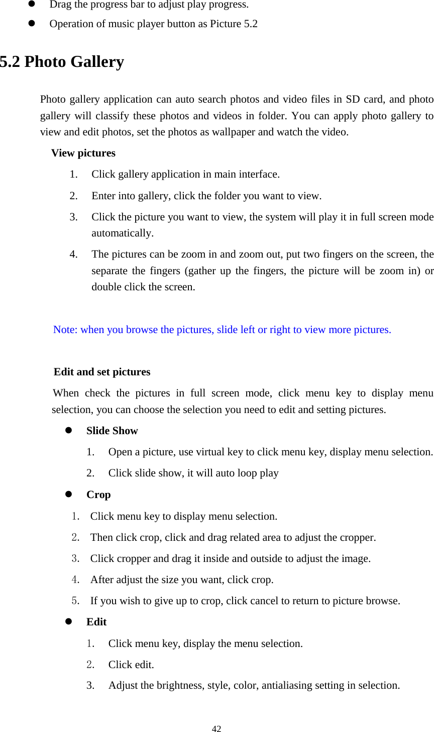      42   Drag the progress bar to adjust play progress.  Operation of music player button as Picture 5.2 5.2 Photo Gallery Photo gallery application can auto search photos and video files in SD card, and photo gallery will classify these photos and videos in folder. You can apply photo gallery to view and edit photos, set the photos as wallpaper and watch the video. View pictures 1. Click gallery application in main interface. 2. Enter into gallery, click the folder you want to view. 3. Click the picture you want to view, the system will play it in full screen mode automatically.   4. The pictures can be zoom in and zoom out, put two fingers on the screen, the separate the fingers (gather up the fingers, the picture will be zoom in) or double click the screen.  Note: when you browse the pictures, slide left or right to view more pictures.          Edit and set pictures           When check the pictures in full screen mode, click menu key to display menu selection, you can choose the selection you need to edit and setting pictures.  Slide Show 1. Open a picture, use virtual key to click menu key, display menu selection. 2. Click slide show, it will auto loop play  Crop 1. Click menu key to display menu selection. 2. Then click crop, click and drag related area to adjust the cropper. 3. Click cropper and drag it inside and outside to adjust the image. 4. After adjust the size you want, click crop. 5. If you wish to give up to crop, click cancel to return to picture browse.  Edit 1. Click menu key, display the menu selection.   2. Click edit. 3. Adjust the brightness, style, color, antialiasing setting in selection.   