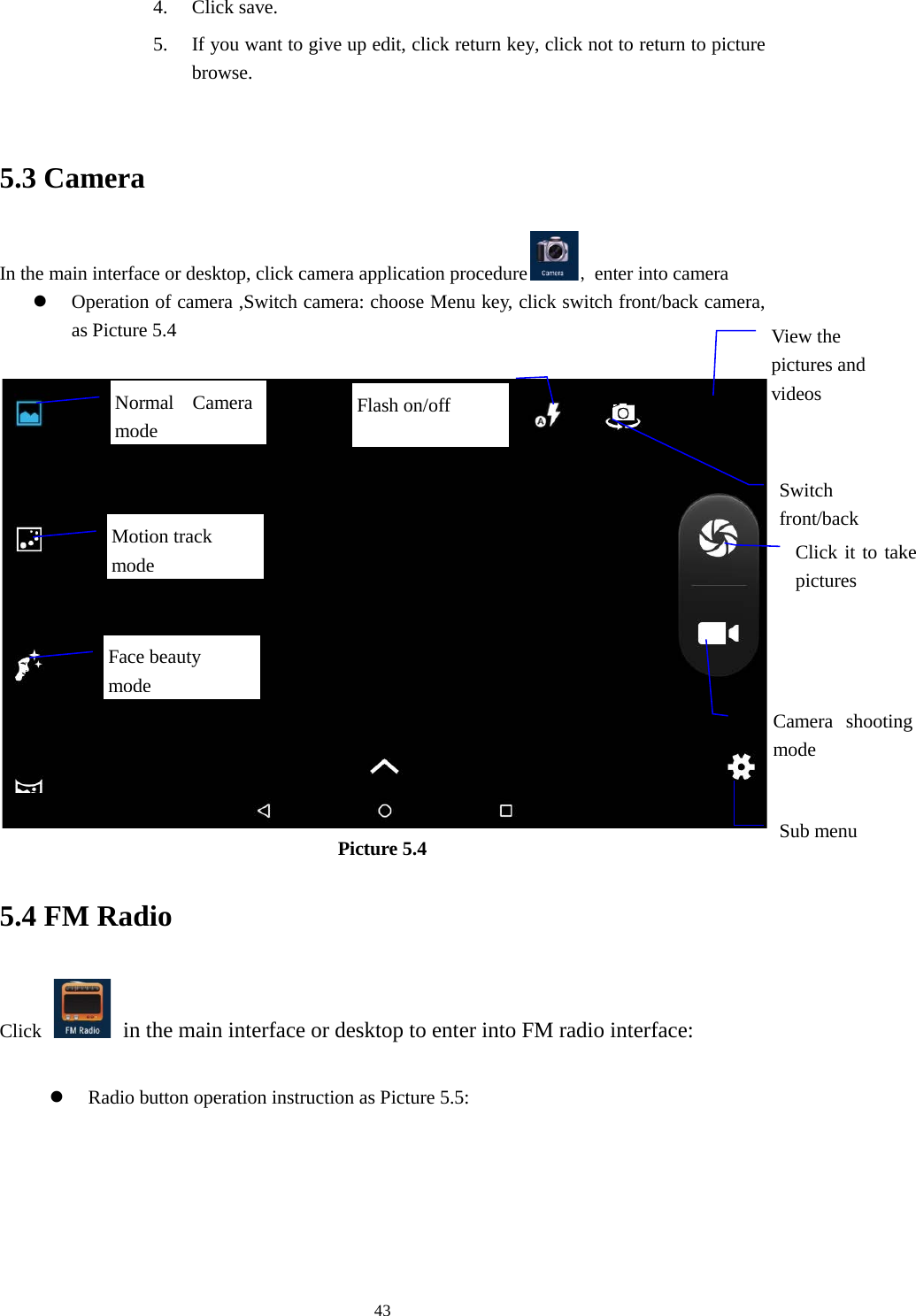      43 4. Click save. 5. If you want to give up edit, click return key, click not to return to picture browse.  5.3 Camera In the main interface or desktop, click camera application procedure , enter into camera  Operation of camera ,Switch camera: choose Menu key, click switch front/back camera, as Picture 5.4   Picture 5.4 5.4 FM Radio Click    in the main interface or desktop to enter into FM radio interface:   Radio button operation instruction as Picture 5.5:  View the pictures and videos  Switch front/back   Click it to take pictures    Motion track mode Camera  shooting mode  Sub menu  Normal Camera mode  Face beauty mode Flash on/off 