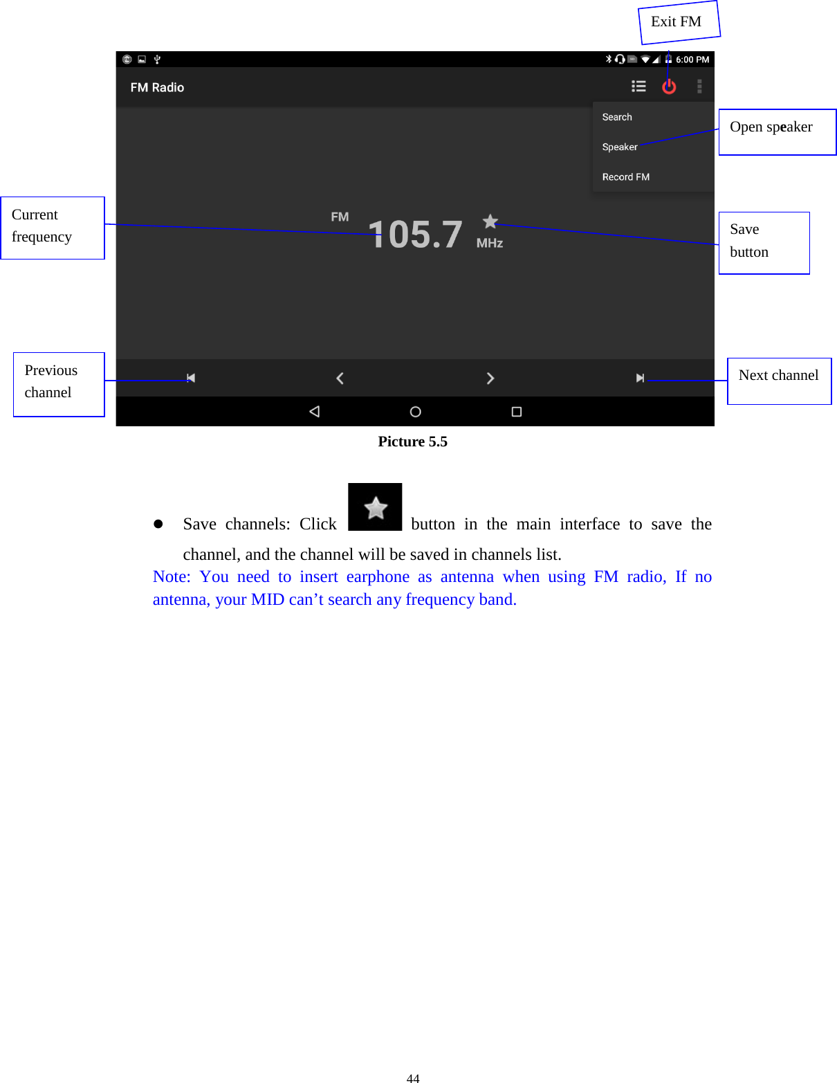      44  Picture 5.5   Save channels: Click   button in the main interface to save the channel, and the channel will be saved in channels list. Note: You need to insert earphone as antenna when using FM radio, If no antenna, your MID can’t search any frequency band.   Open speaker Save button Previous channel Next channel Current frequency  Exit FM 