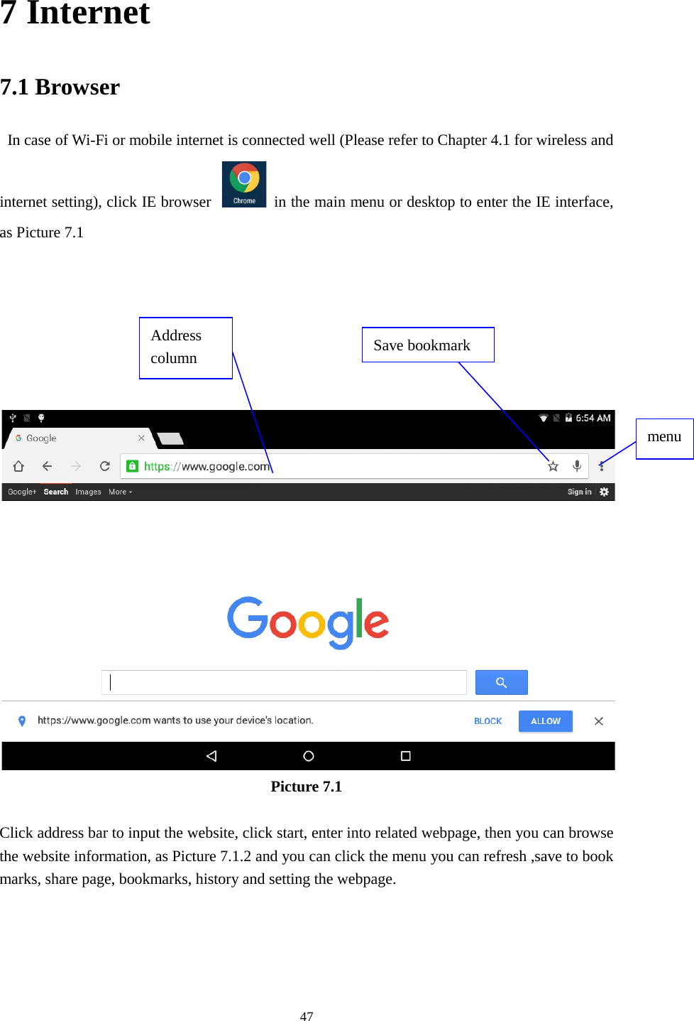      47 7 Internet 7.1 Browser  In case of Wi-Fi or mobile internet is connected well (Please refer to Chapter 4.1 for wireless and internet setting), click IE browser  in the main menu or desktop to enter the IE interface, as Picture 7.1         Picture 7.1  Click address bar to input the website, click start, enter into related webpage, then you can browse the website information, as Picture 7.1.2 and you can click the menu you can refresh ,save to book marks, share page, bookmarks, history and setting the webpage. Address column menu   Save bookmark 