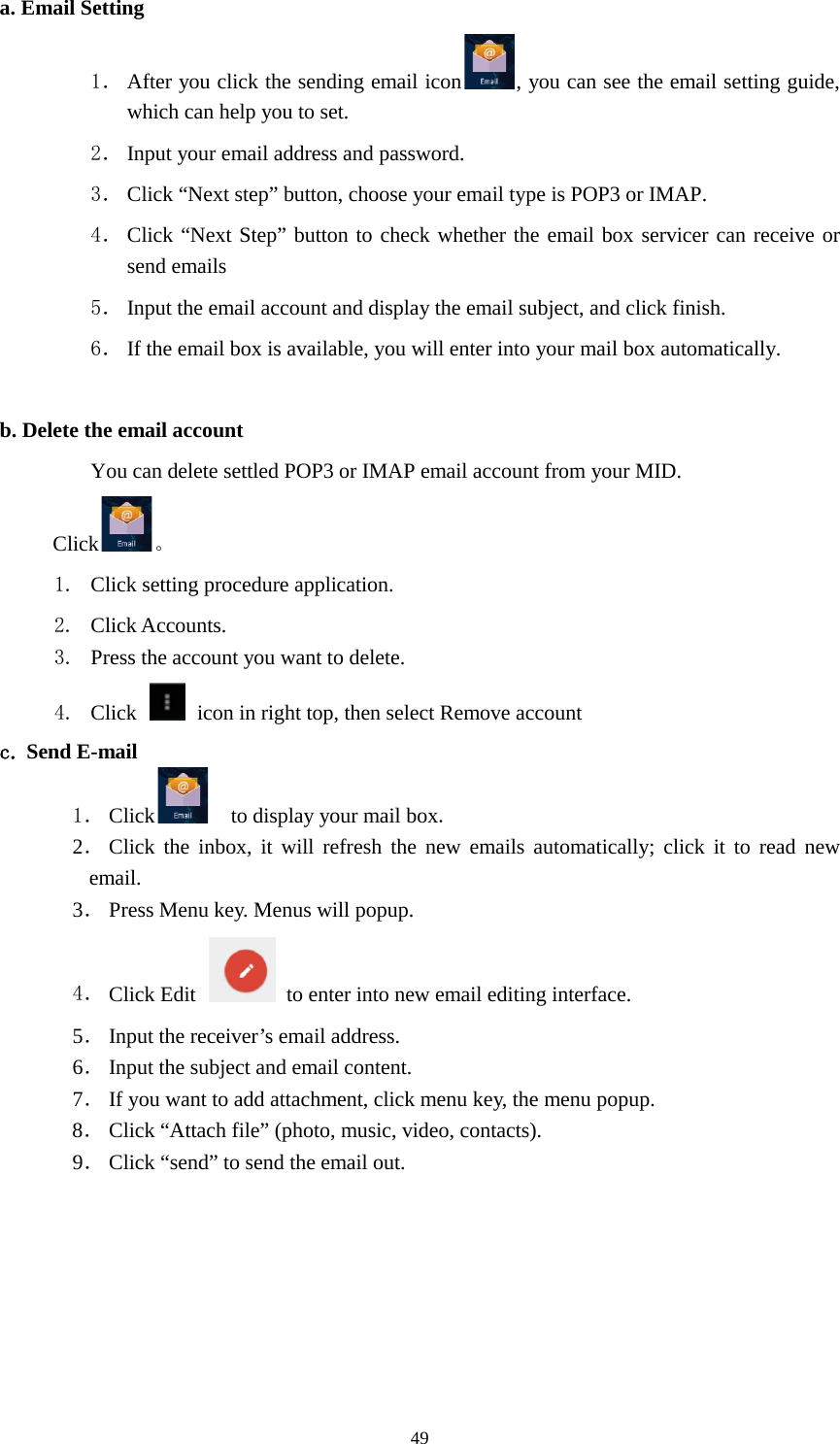      49 a. Email Setting 1． After you click the sending email icon , you can see the email setting guide, which can help you to set.   2． Input your email address and password. 3． Click “Next step” button, choose your email type is POP3 or IMAP. 4． Click “Next Step” button to check whether the email box servicer can receive or send emails 5． Input the email account and display the email subject, and click finish. 6． If the email box is available, you will enter into your mail box automatically.  b. Delete the email account You can delete settled POP3 or IMAP email account from your MID. Click 。 1. Click setting procedure application. 2. Click Accounts. 3. Press the account you want to delete. 4. Click    icon in right top, then select Remove account c. Send E-mail 1． Click   to display your mail box. 2． Click the inbox, it will refresh the new emails automatically; click it to read new email. 3． Press Menu key. Menus will popup. 4． Click Edit  to enter into new email editing interface. 5． Input the receiver’s email address.   6． Input the subject and email content. 7． If you want to add attachment, click menu key, the menu popup. 8． Click “Attach file” (photo, music, video, contacts). 9． Click “send” to send the email out. 