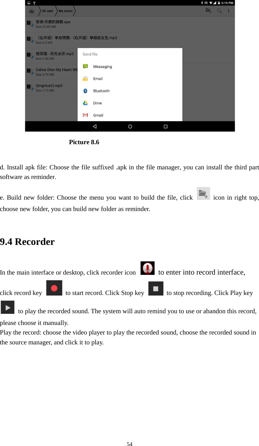      54                       Picture 8.6  d. Install apk file: Choose the file suffixed .apk in the file manager, you can install the third part software as reminder. e. Build new folder: Choose the menu you want to build the file, click   icon in right top, choose new folder, you can build new folder as reminder.  9.4 Recorder In the main interface or desktop, click recorder icon   to enter into record interface, click record key    to start record. Click Stop key    to stop recording. Click Play key   to play the recorded sound. The system will auto remind you to use or abandon this record, please choose it manually. Play the record: choose the video player to play the recorded sound, choose the recorded sound in the source manager, and click it to play.    