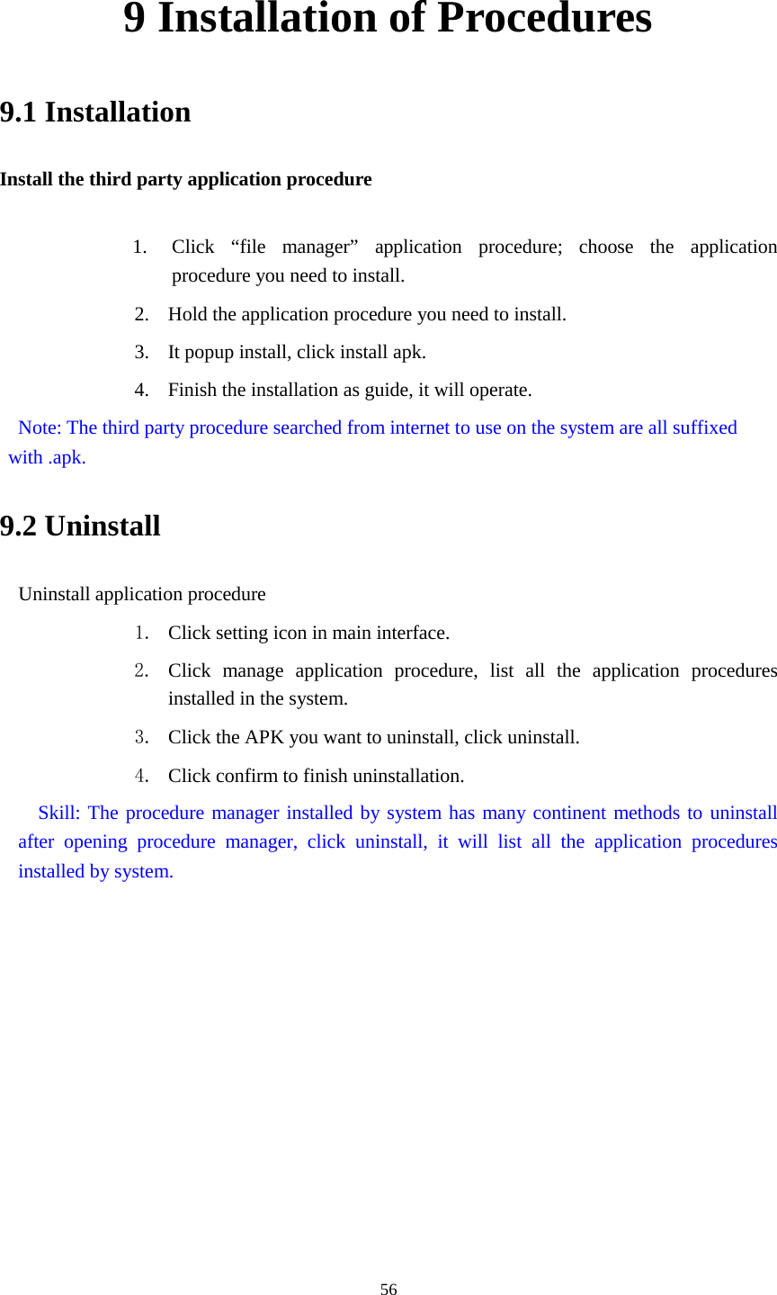      56 9 Installation of Procedures 9.1 Installation Install the third party application procedure        1. Click “file manager” application procedure; choose the application procedure you need to install. 2. Hold the application procedure you need to install. 3. It popup install, click install apk. 4. Finish the installation as guide, it will operate.  Note: The third party procedure searched from internet to use on the system are all suffixed with .apk. 9.2 Uninstall Uninstall application procedure 1. Click setting icon in main interface. 2. Click manage application procedure, list all the application procedures installed in the system. 3. Click the APK you want to uninstall, click uninstall.   4. Click confirm to finish uninstallation.   Skill: The procedure manager installed by system has many continent methods to uninstall after opening procedure manager, click uninstall, it will list all the application procedures installed by system. 