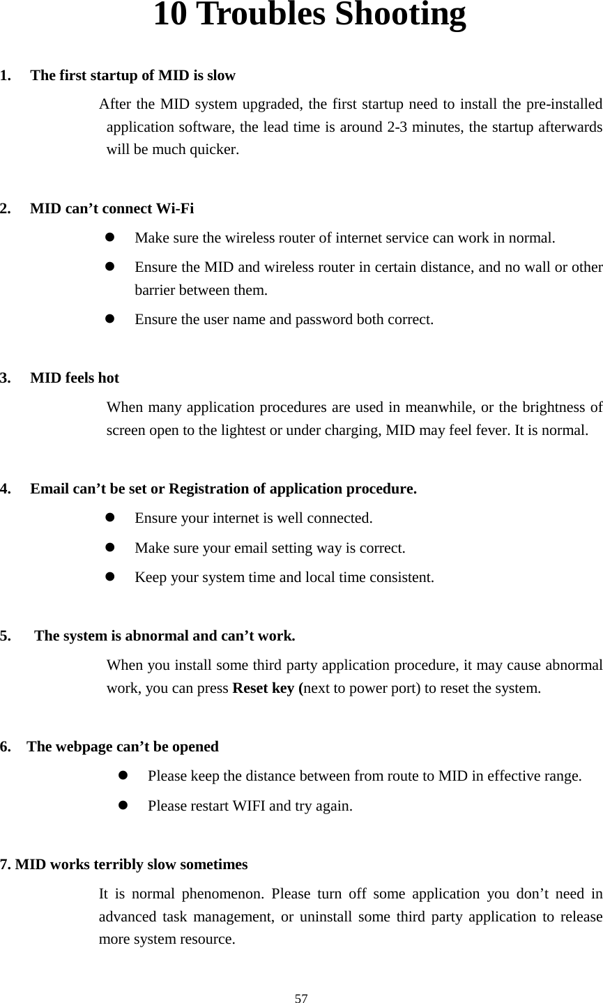      57 10 Troubles Shooting 1. The first startup of MID is slow          After the MID system upgraded, the first startup need to install the pre-installed application software, the lead time is around 2-3 minutes, the startup afterwards will be much quicker.  2. MID can’t connect Wi-Fi  Make sure the wireless router of internet service can work in normal.  Ensure the MID and wireless router in certain distance, and no wall or other barrier between them.  Ensure the user name and password both correct.  3. MID feels hot When many application procedures are used in meanwhile, or the brightness of screen open to the lightest or under charging, MID may feel fever. It is normal.  4. Email can’t be set or Registration of application procedure.  Ensure your internet is well connected.  Make sure your email setting way is correct.  Keep your system time and local time consistent.    5.      The system is abnormal and can’t work. When you install some third party application procedure, it may cause abnormal work, you can press Reset key (next to power port) to reset the system.    6.  The webpage can’t be opened  Please keep the distance between from route to MID in effective range.  Please restart WIFI and try again.  7. MID works terribly slow sometimes It is normal phenomenon. Please turn off some application you don’t need in advanced task management, or uninstall some third party application to release more system resource. 