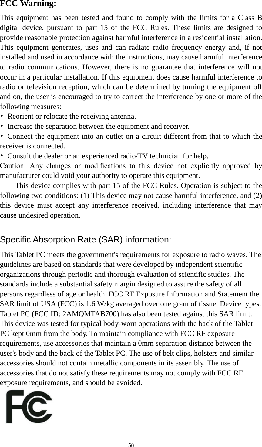      58 FCC Warning: This equipment has been tested and found to comply with the limits for a Class B digital device, pursuant to part 15 of the FCC Rules. These limits are designed to provide reasonable protection against harmful interference in a residential installation. This equipment generates, uses and can radiate radio frequency energy and, if not installed and used in accordance with the instructions, may cause harmful interference to radio communications. However, there is no guarantee that interference will not occur in a particular installation. If this equipment does cause harmful interference to radio or television reception, which can be determined by turning the equipment off and on, the user is encouraged to try to correct the interference by one or more of the following measures: • Reorient or relocate the receiving antenna. • Increase the separation between the equipment and receiver. • Connect the equipment into an outlet on a circuit different from that to which the receiver is connected. •  Consult the dealer or an experienced radio/TV technician for help. Caution:  Any  changes  or  modiﬁcations  to  this  device  not  explicitly  approved  by manufacturer could void your authority to operate this equipment. This device complies with part 15 of the FCC Rules. Operation is subject to the following two conditions: (1) This device may not cause harmful interference, and (2) this device must accept any interference received, including interference that may cause undesired operation.  Specific Absorption Rate (SAR) information: This Tablet PC meets the government&apos;s requirements for exposure to radio waves. The guidelines are based on standards that were developed by independent scientific organizations through periodic and thorough evaluation of scientific studies. The standards include a substantial safety margin designed to assure the safety of all persons regardless of age or health. FCC RF Exposure Information and Statement the SAR limit of USA (FCC) is 1.6 W/kg averaged over one gram of tissue. Device types: Tablet PC (FCC ID: 2AMQMTAB700) has also been tested against this SAR limit. This device was tested for typical body-worn operations with the back of the Tablet PC kept 0mm from the body. To maintain compliance with FCC RF exposure requirements, use accessories that maintain a 0mm separation distance between the user&apos;s body and the back of the Tablet PC. The use of belt clips, holsters and similar accessories should not contain metallic components in its assembly. The use of accessories that do not satisfy these requirements may not comply with FCC RF exposure requirements, and should be avoided.    