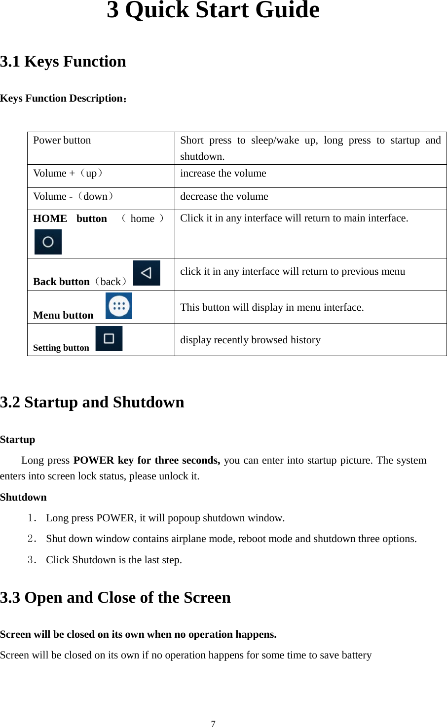      7 3 Quick Start Guide 3.1 Keys Function Keys Function Description：  Power button Short  press to sleep/wake up, long press to startup and shutdown. Volume +（up） increase the volume Volume -（down） decrease the volume HOME button （home ） Click it in any interface will return to main interface.  Back button（back） click it in any interface will return to previous menu Menu button     This button will display in menu interface. Setting button   display recently browsed history  3.2 Startup and Shutdown Startup Long press POWER key for three seconds, you can enter into startup picture. The system enters into screen lock status, please unlock it. Shutdown 1． Long press POWER, it will popoup shutdown window. 2． Shut down window contains airplane mode, reboot mode and shutdown three options. 3． Click Shutdown is the last step. 3.3 Open and Close of the Screen Screen will be closed on its own when no operation happens. Screen will be closed on its own if no operation happens for some time to save battery