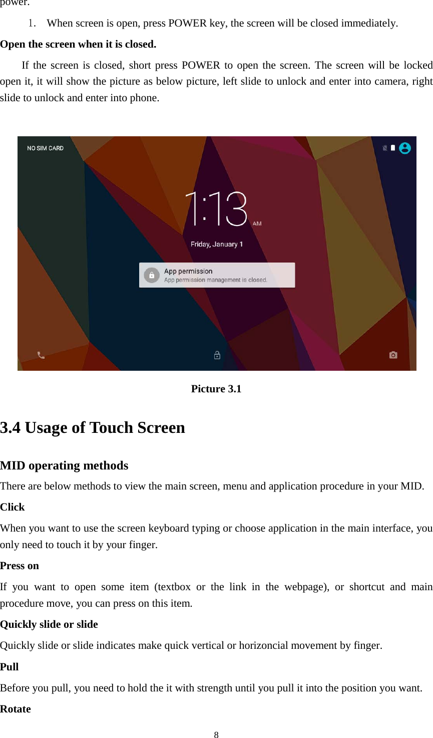      8 power.   1. When screen is open, press POWER key, the screen will be closed immediately. Open the screen when it is closed. If the screen is closed, short press POWER to open the screen. The screen will be locked open it, it will show the picture as below picture, left slide to unlock and enter into camera, right slide to unlock and enter into phone.   Picture 3.1 3.4 Usage of Touch Screen MID operating methods There are below methods to view the main screen, menu and application procedure in your MID. Click   When you want to use the screen keyboard typing or choose application in the main interface, you only need to touch it by your finger. Press on If you want to open some item (textbox or the link in the webpage), or shortcut and main procedure move, you can press on this item. Quickly slide or slide Quickly slide or slide indicates make quick vertical or horizoncial movement by finger.   Pull   Before you pull, you need to hold the it with strength until you pull it into the position you want. Rotate 