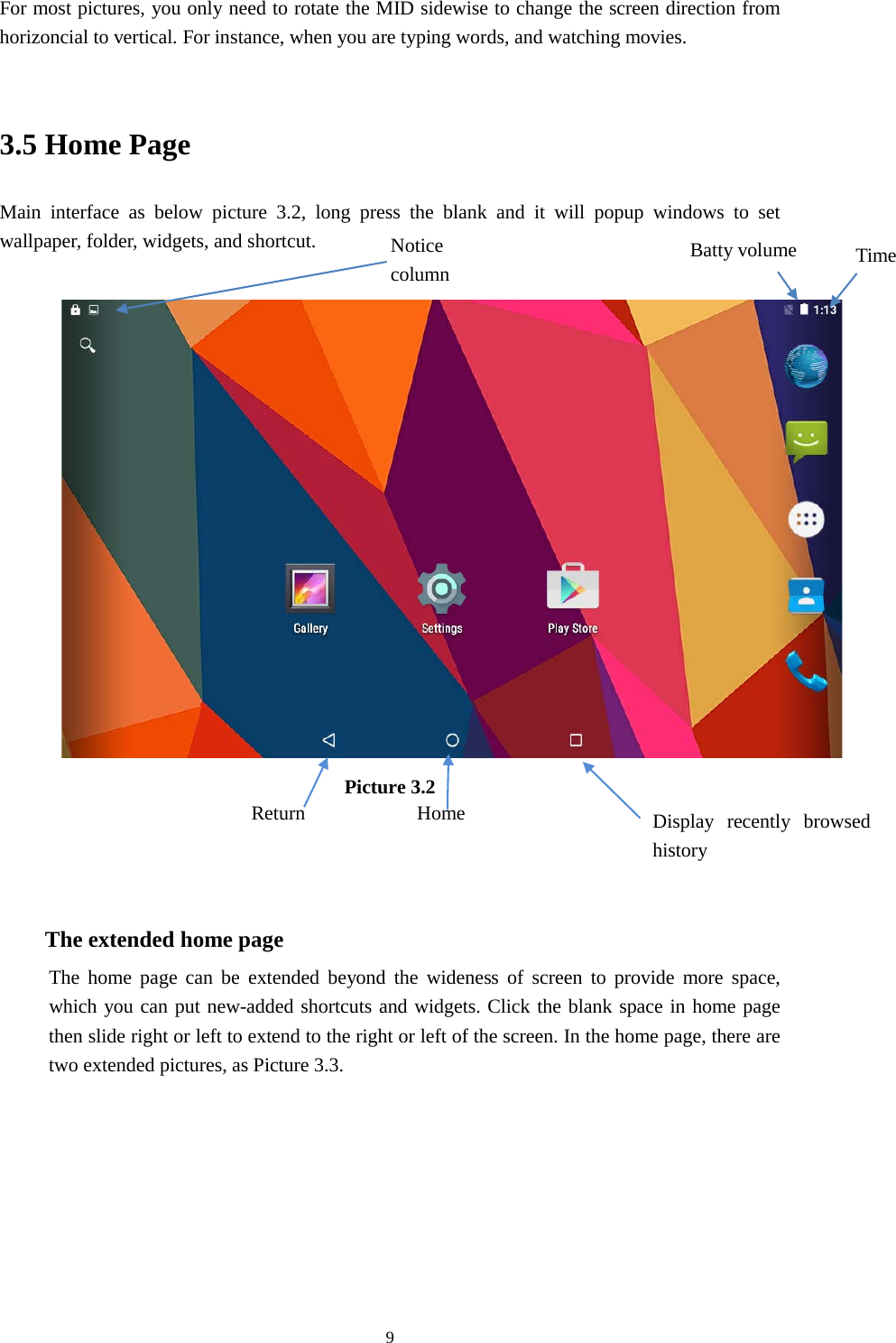      9 For most pictures, you only need to rotate the MID sidewise to change the screen direction from horizoncial to vertical. For instance, when you are typing words, and watching movies.  3.5 Home Page Main interface as below picture 3.2, long press the blank and it will popup windows to set wallpaper, folder, widgets, and shortcut.   Picture 3.2    The extended home page    The home page can be extended beyond the wideness of screen to provide more space, which you can put new-added shortcuts and widgets. Click the blank space in home page then slide right or left to extend to the right or left of the screen. In the home page, there are two extended pictures, as Picture 3.3. Display recently browsed history    Home   Return Time Batty volume Notice column  