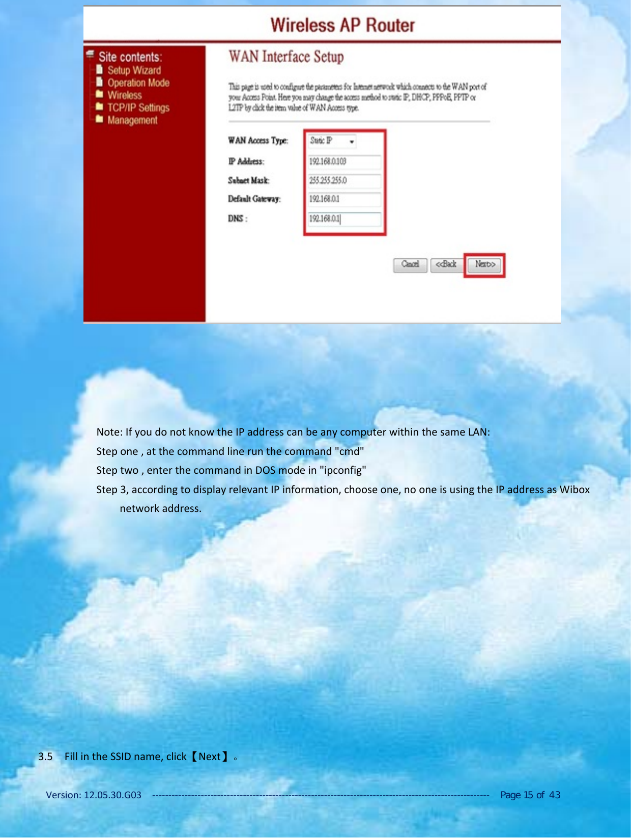Version: 12.05.30.G03 ‐‐‐‐‐‐‐‐‐‐‐‐‐‐‐‐‐‐‐‐‐‐‐‐‐‐‐‐‐‐‐‐‐‐‐‐‐‐‐‐‐‐‐‐‐‐‐‐‐‐‐‐‐‐‐‐‐‐‐‐‐‐‐‐‐‐‐‐‐‐‐‐‐‐‐‐‐‐‐‐‐‐‐‐‐‐‐‐‐‐‐‐‐‐‐‐‐‐‐‐‐‐‐‐ Page 15 of 43Note: If you do not know the IP address can be any computer within the same LAN:Stepone,atthecommandlinerunthecommand"cmd"Step two , enter the command in DOS mode in "ipconfig"Step 3, according to display relevant IP information, choose one, no one is using the IP address as Wiboxnetwork address.3.5 Fill in the SSID name, click【Next】。