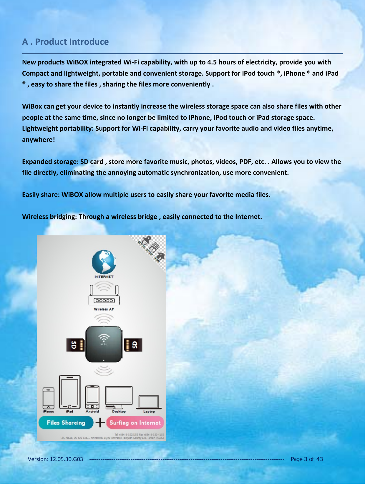 Version: 12.05.30.G03 ‐‐‐‐‐‐‐‐‐‐‐‐‐‐‐‐‐‐‐‐‐‐‐‐‐‐‐‐‐‐‐‐‐‐‐‐‐‐‐‐‐‐‐‐‐‐‐‐‐‐‐‐‐‐‐‐‐‐‐‐‐‐‐‐‐‐‐‐‐‐‐‐‐‐‐‐‐‐‐‐‐‐‐‐‐‐‐‐‐‐‐‐‐‐‐‐‐‐‐‐‐‐‐‐ Page 3of 43A . Product IntroduceNew products WiBOX integrated Wi‐Fi capability, with up to 4.5 hours of electricity, provide you withCompact and lightweight, portable and convenient storage. Support for iPod touch &reg;, iPhone &reg; and iPad&reg; , easy to share the files , sharing the files more conveniently .WiBox can get your device to instantly increase the wireless storage space can also share files with otherpeople at the same time, since no longer be limited to iPhone, iPod touch or iPad storage space.Lightweight portability: Support for Wi‐Fi capability, carry your favorite audio and video files anytime,anywhere!Expanded storage: SD card , store more favorite music, photos, videos, PDF, etc. . Allows you to view thefile directly, eliminating the annoying automatic synchronization, use more convenient.Easily share: WiBOX allow multiple users to easily share your favorite media files.Wireless bridging: Through a wireless bridge , easily connected to the Internet.