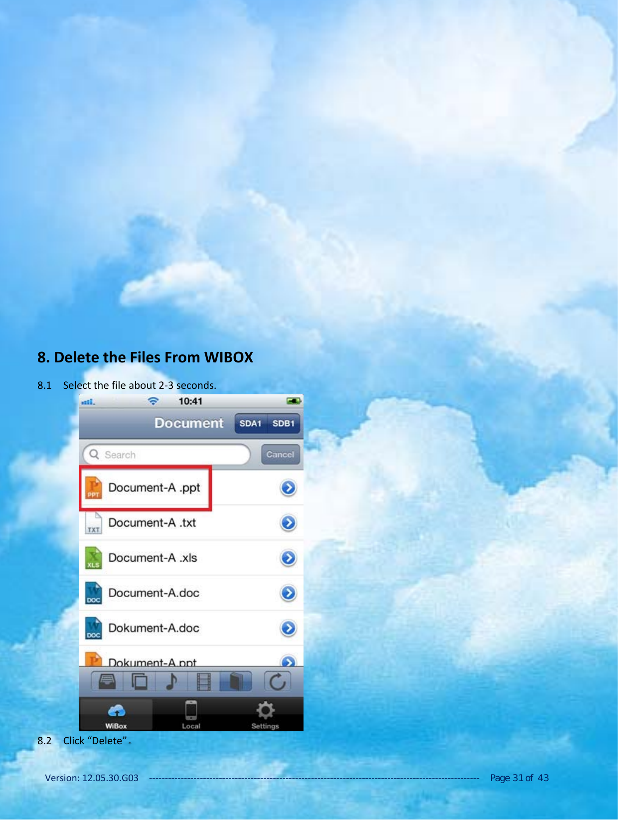 Version: 12.05.30.G03 ‐‐‐‐‐‐‐‐‐‐‐‐‐‐‐‐‐‐‐‐‐‐‐‐‐‐‐‐‐‐‐‐‐‐‐‐‐‐‐‐‐‐‐‐‐‐‐‐‐‐‐‐‐‐‐‐‐‐‐‐‐‐‐‐‐‐‐‐‐‐‐‐‐‐‐‐‐‐‐‐‐‐‐‐‐‐‐‐‐‐‐‐‐‐‐‐‐‐‐‐‐‐‐‐ Page 31 of 438. Delete the Files From WIBOX8.1 Select the file about 2‐3 seconds.8.2 Click &ldquo;Delete&rdquo;。