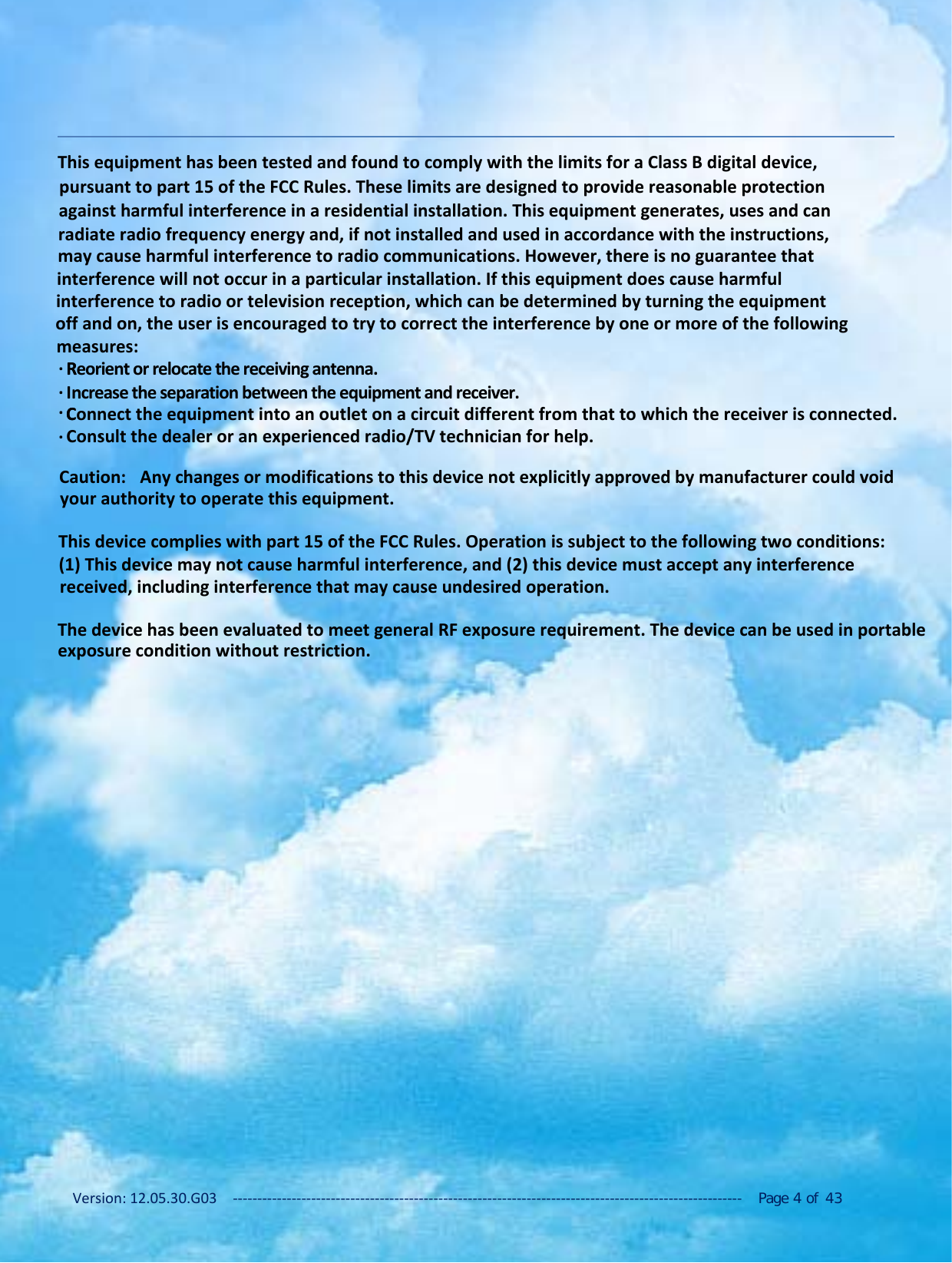 Version: 12.05.30.G03 ‐‐‐‐‐‐‐‐‐‐‐‐‐‐‐‐‐‐‐‐‐‐‐‐‐‐‐‐‐‐‐‐‐‐‐‐‐‐‐‐‐‐‐‐‐‐‐‐‐‐‐‐‐‐‐‐‐‐‐‐‐‐‐‐‐‐‐‐‐‐‐‐‐‐‐‐‐‐‐‐‐‐‐‐‐‐‐‐‐‐‐‐‐‐‐‐‐‐‐‐‐‐‐‐ Page 4of 43This equipment has been tested and found to comply with the limits for a Class B digital device,pursuant to part 15 of the FCC Rules. These limits are designed to provide reasonable protectionagainst harmful interference in a residential installation. This equipment generates, uses and canradiate radio frequency energy and, if not installed and used in accordance with the instructions,may cause harmful interference to radio communications. However, there is no guarantee thatinterference will not occur in a particular installation. If this equipment does cause harmfulinterference to radio or television reception, which can be determined by turning the equipmentoff and on, the user is encouraged to try to correct the interference by one or more of the following measures:RReorient or relocate the receiving antenna..Increase the separation between the equipment and receiver..CConnect the equipment into an outlet on a circuit different from that to which the receiver is connected..Consult the dealer or an experienced radio/TV technician for help..Caution:  Any changes or modifications to this device not explicitly approved by manufacturer could void your authority to operate this equipment. This device complies with part 15 of the FCC Rules. Operation is subject to the following two conditions: (1) This device may not cause harmful interference, and (2) this device must accept any interference received, including interference that may cause undesired operation.The device has been evaluated to meet general RF exposure requirement. The device can be used in portable  exposure condition without restriction..