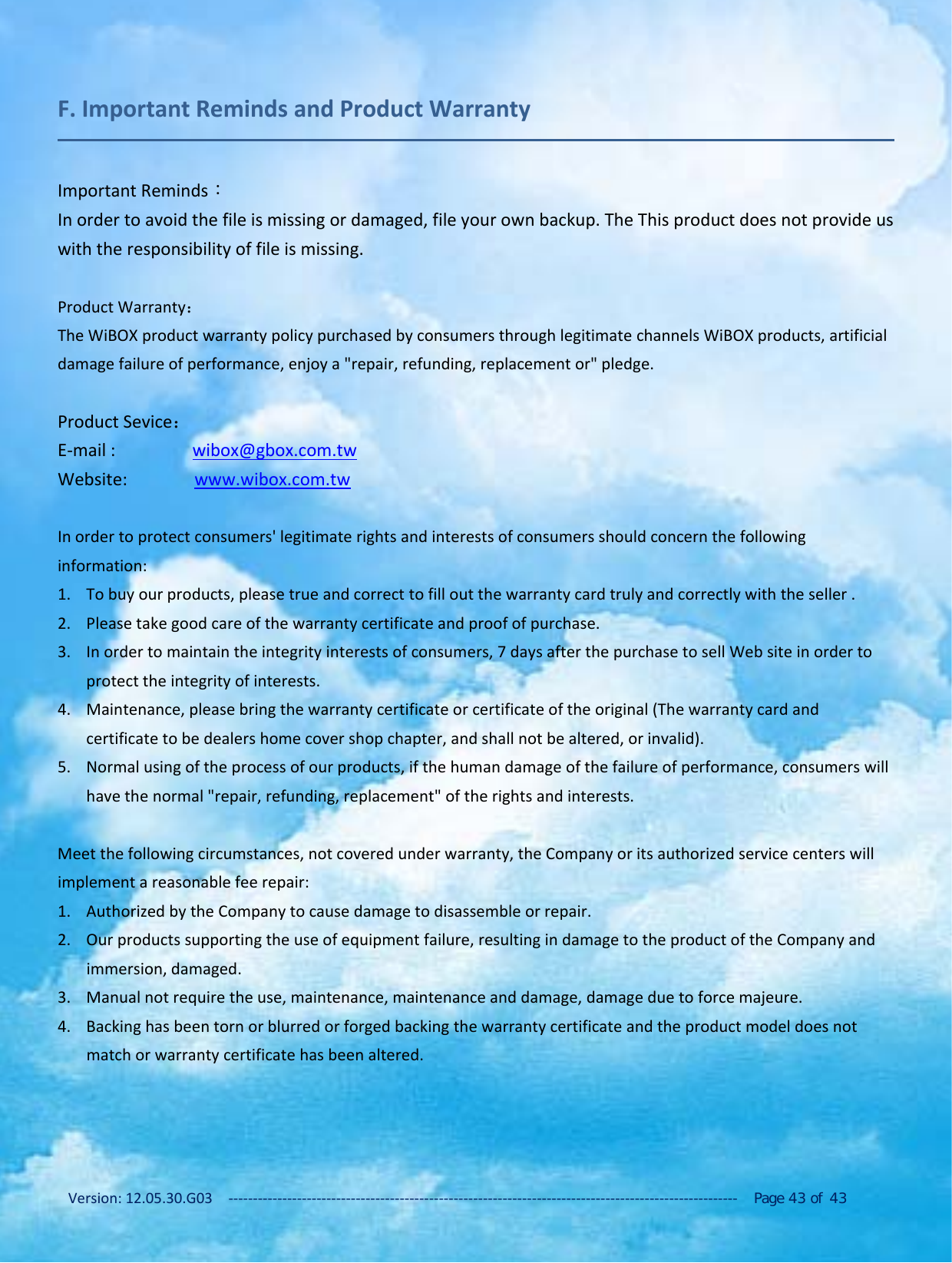 Version: 12.05.30.G03 ‐‐‐‐‐‐‐‐‐‐‐‐‐‐‐‐‐‐‐‐‐‐‐‐‐‐‐‐‐‐‐‐‐‐‐‐‐‐‐‐‐‐‐‐‐‐‐‐‐‐‐‐‐‐‐‐‐‐‐‐‐‐‐‐‐‐‐‐‐‐‐‐‐‐‐‐‐‐‐‐‐‐‐‐‐‐‐‐‐‐‐‐‐‐‐‐‐‐‐‐‐‐‐‐ Page 43 of 43F. Important Reminds and Product WarrantyImportant Reminds：In order to avoid the file is missing or damaged, file your own backup. The This product does not provide uswith the responsibility of file is missing.Product Warranty：The WiBOX product warranty policy purchased by consumers through legitimate channels WiBOX products, artificialdamage failure of performance, enjoy a "repair, refunding, replacement or" pledge.Product Sevice：E‐mail : wibox@gbox.com.twWebsite: www.wibox.com.twIn order to protect consumers' legitimate rights and interests of consumers should concern the followinginformation:1. To buy our products, please true and correct to fill out the warranty card truly and correctly with the seller .2. Please take good care of the warranty certificate and proof of purchase.3. In order to maintain the integrity interests of consumers, 7 days after the purchase to sell Web site in order toprotect the integrity of interests.4. Maintenance, please bring the warranty certificate or certificate of the original (The warranty card andcertificate to be dealers home cover shop chapter, and shall not be altered, or invalid).5. Normal using of the process of our products, if the human damage of the failure of performance, consumers willhave the normal "repair, refunding, replacement" of the rights and interests.Meet the following circumstances, not covered under warranty, the Company or its authorized service centers willimplement a reasonable fee repair:1. Authorized by the Company to cause damage to disassemble or repair.2. Our products supporting the use of equipment failure, resulting in damage to the product of the Company andimmersion, damaged.3. Manual not require the use, maintenance, maintenance and damage, damage due to force majeure.4. Backing has been torn or blurred or forged backing the warranty certificate and the product model does notmatch or warranty certificate has been altered.