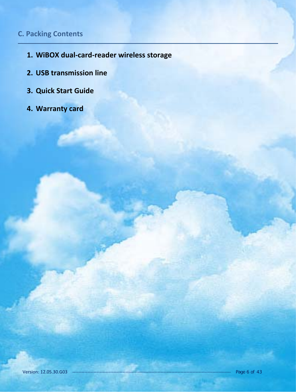 Version: 12.05.30.G03 ‐‐‐‐‐‐‐‐‐‐‐‐‐‐‐‐‐‐‐‐‐‐‐‐‐‐‐‐‐‐‐‐‐‐‐‐‐‐‐‐‐‐‐‐‐‐‐‐‐‐‐‐‐‐‐‐‐‐‐‐‐‐‐‐‐‐‐‐‐‐‐‐‐‐‐‐‐‐‐‐‐‐‐‐‐‐‐‐‐‐‐‐‐‐‐‐‐‐‐‐‐‐‐‐ Page 6of 43C. Packing Contents1. WiBOX dual‐card‐reader wireless storage2. USB transmission line3. Quick Start Guide4. Warranty card