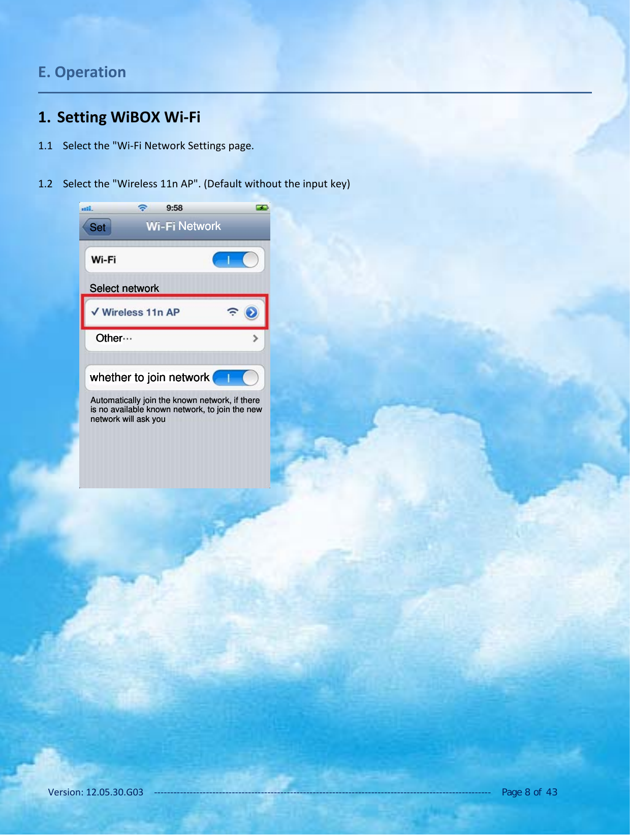 Version: 12.05.30.G03 ‐‐‐‐‐‐‐‐‐‐‐‐‐‐‐‐‐‐‐‐‐‐‐‐‐‐‐‐‐‐‐‐‐‐‐‐‐‐‐‐‐‐‐‐‐‐‐‐‐‐‐‐‐‐‐‐‐‐‐‐‐‐‐‐‐‐‐‐‐‐‐‐‐‐‐‐‐‐‐‐‐‐‐‐‐‐‐‐‐‐‐‐‐‐‐‐‐‐‐‐‐‐‐‐ Page 8of 43E. Operation1. Setting WiBOX Wi‐Fi1.1 Select the "Wi‐Fi Network Settings page.1.2 Select the "Wireless 11n AP". (Default without the input key)OtherOtherSelect networkSelect networkSelect networkNetworkNetworkNetworkwhether to join networkwhether to join networkwhether to join networkAutomatically join the known network, if there is no available known network, to join the new network will ask youAutomatically join the known network, if there is no available known network, to join the new network will ask youSetSet