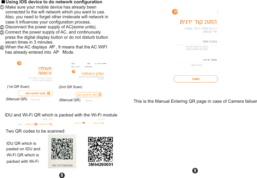(1st QR Scan)(Manual QR)(2nd QR Scan)(Manual QR)Two QR codes to be scanned:IDU and Wi-Fi QR which is packed with the Wi-Fi moduleIDU QR which is pasted on IDU and Wi-Fi QR which is packed with Wi-Fi This is the Manual Entering QR page in case of Camera failuer89     Using IOS device to do network configuration        Make sure your mobile device has already been     connected to the wifi network which you want to use.     Also, you need to forget other irrelevate wifi network in     case it influences your configuration process.     Disconnect the power supply of AC(some units).          Connect the power supply of AC, and continuously        press the digital display button or do not disturb button        seven times in 3 minutes.       When the AC displays  AP , it means that the AC WIFI        has already entered into  AP   Mode.&apos;&apos;&apos;&apos;1234 