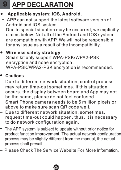 28Applicable system: IOS, Android.APP can not support the latest software version ofAndroid and IOS system.Due to special situation may be occurred, we explicitlyclaims below: Not all of the Android and IOS systemare compatible with APP. We will not be responsiblefor any issue as a result of the incompatibil ity.WCautionsireless safety strategySmart kit only support WPA-PSK/WPA2-PSKencryption and none encryption .WPA-PSK/WPA2-PSK encryption is recommended.Please Check T he Servi ce Website For More Information.Due to different network situation, co ntrol processmay return time-out sometimes. If this situationoccurs , the display between board an d App may notbe the same , please do not feel confused.Smart Phone camera needs to be 5 million pixels orabove to make sur e scan QR code well.Due to different network situation, sometimes,request time-out could happen, thus, it is necessaryto do networ k conf iguration again.The APP system is subject to update without prior notice for product function improvement. The actual network configuration process may be slightly different from the manual, the actual process shall prevail.9APP DECLARATION