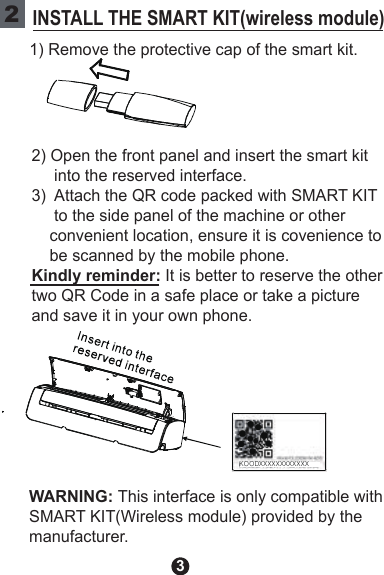 3KOODXXXXX XXXXXXX2INSTALL THE SMART KIT(wireless module)1) Remove the protective cap of the smart kit.2) Open the front panel and insert the smart kit      into the reserved interface.3)  Attach the QR code packed with SMART KIT     to the side panel of the machine or other     convenient location, ensure it is covenience to     be scanned by the mobile phone.Kindly reminder: It is better to reserve the othertwo QR Code in a safe place or take a picture and save it in your own phone.WARNING: This interface is only compatible with SMART KIT(Wireless module) provided by the manufacturer.