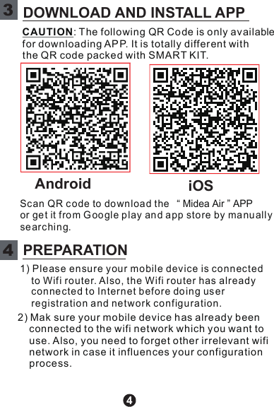 4Scan QR c ode to do wnload the “ Midea Air ” APPor ge t it fro m G oogle play an d app store by ma nu allysearc hing.CAUTION: The following QR Co de is only availablefor downloading AP P. It is totally differ ent withthe QR code packed with SMART KIT.1) Please ensure your mobile dev ice is connectedto Wifi ro uter. Also, the Wifi router has alreadyconne cte d to Internet before doin g us erregistration and ne twork co nfiguration.2) Mak sure your mobile device h as already beenconnected to the wifi network which you want touse. Also, y ou need to forget other irrelevant wifinetwork in case it influences your configurationprocess.3DOWNLOAD AND INSTALL APP4PREPARATIONAndroid iOS