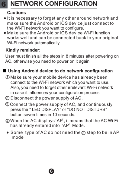66NETWORK CONFIGURATIONCautionsKindly reminder:Using Android device to do network configuration It is necessary to forget any other around network and  make sure the Android or i OS device just connect to  the Wi-Fi network you want to configure. Make sure the Android or i OS device Wi-Fi function works well and can be connected back to your original  Wi-Fi network automatically. connect to the Wi-Fi network which you want to use. Also, you need to forget other irrelevant Wi-Fi network in case it influences your configuration process.  press the “ LED DISPLAY” or “DO NOT DISTURB” button seven times in 10 seconds. User must finish all the steps in 8 minutes after powering on AC, otherwise you need to power on it again. 12234        Make sure your mobile device has already been     Disconnect the power supply of AC.          Connect the power supply of AC, and continuously        When the AC displays  AP , it means that the AC Wi-Fi       has already entered into   AP   Mode.&apos;&apos;&apos;&apos;Some  type of AC do not need the     step to be in AP  mode