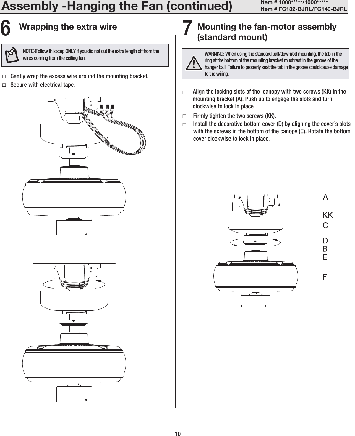 Assembly -Hanging the Fan (continued)10Mounting the fan-motor assembly (standard mount)7 □Gently wrap the excess wire around the mounting bracket. □Secure with electrical tape.Wrapping the extra wire6WARNING: When using the standard ball/downrod mounting, the tab in the ring at the bottom of the mounting bracket must rest in the groove of the hanger ball. Failure to properly seat the tab in the groove could cause damage to the wiring.NOTEFollow this step ONLY if you did not cut the extra length off from the wires coming from the ceiling fan.Item # 1000*****/1000***** Item # FC132-BJRL/FC140-BJRL  □ □Firmly tighten the two screws (KK). □Align the locking slots of the  canopy with two screws (KK) in the mounting bracket (A). Push up to engage the slots and turn clockwise to lock in place.Install the decorative bottom cover (D) by aligning the cover’s slots with the screws in the bottom of the canopy (C). Rotate the bottom cover clockwise to lock in place.
