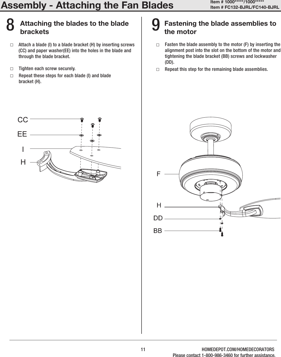 Assembly - Attaching the Fan BladesAttaching the blades to the blade bracketsFastening the blade assemblies to the motor  8 9 □ □Tighten each screw securely. □Repeat these steps for each blade (I) and blade bracket (H). □ □Repeat this step for the remaining blade assemblies.Attach a blade (I) to a blade bracket (H) by inserting screws (CC) and paper washer(EE) into the holes in the blade and through the blade bracket. Fasten the blade assembly to the motor (F) by inserting the alignment post into the slot on the bottom of the motor and tightening the blade bracket (BB) screws and lockwasher (DD). 11Item # 1000*****/1000***** Item # FC132-BJRL/FC140-BJRL HOMEDEPOT.COM/HOMEDECORATORSPlease contact 1-800-986-3460 for further assistance.