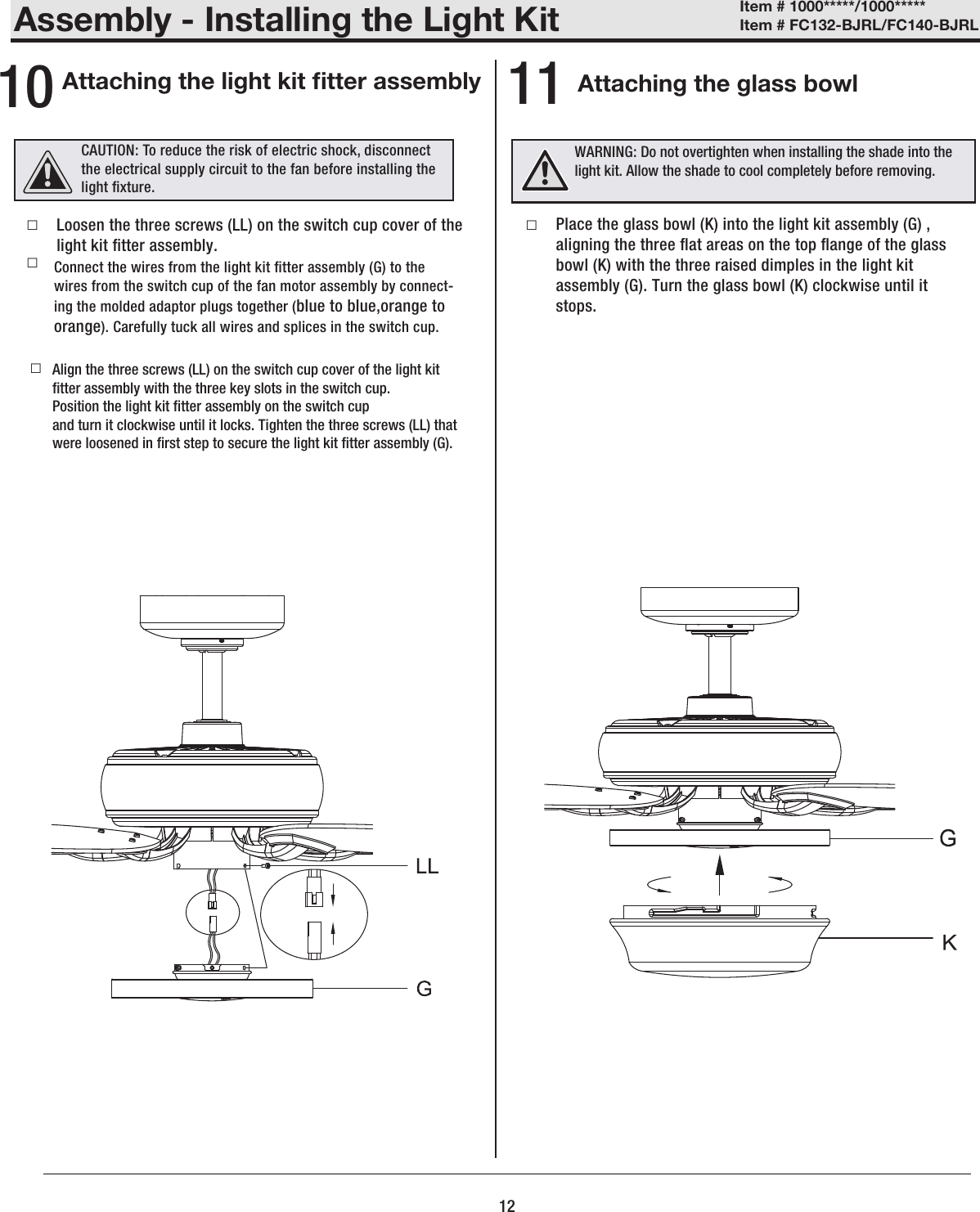 Assembly - Installing the Light KitAttaching the glass bowlAttaching the light kit tter assembly10 11 □ □  □□Place the glass bowl (K) into the light kit assembly (G) , aligning the three at areas on the top ange of the glass bowl (K) with the three raised dimples in the light kit assembly (G). Turn the glass bowl (K) clockwise until it stops.  Connect the wires from the light kit tter assembly (G) to the wires from the switch cup of the fan motor assembly by connect-ing the molded adaptor plugs together (blue to blue,orange to orange). Carefully tuck all wires and splices in the switch cup.Align the three screws (LL) on the switch cup cover of the light kit tter assembly with the three key slots in the switch cup.Position the light kit tter assembly on the switch cupand turn it clockwise until it locks. Tighten the three screws (LL) that were loosened in rst step to secure the light kit tter assembly (G).Loosen the three screws (LL) on the switch cup cover of the light kit tter assembly.  12Item # 1000*****/1000***** Item # FC132-BJRL/FC140-BJRL WARNING: Do not overtighten when installing the shade into the light kit. Allow the shade to cool completely before removing.CAUTION: To reduce the risk of electric shock, disconnect the electrical supply circuit to the fan before installing the light xture.