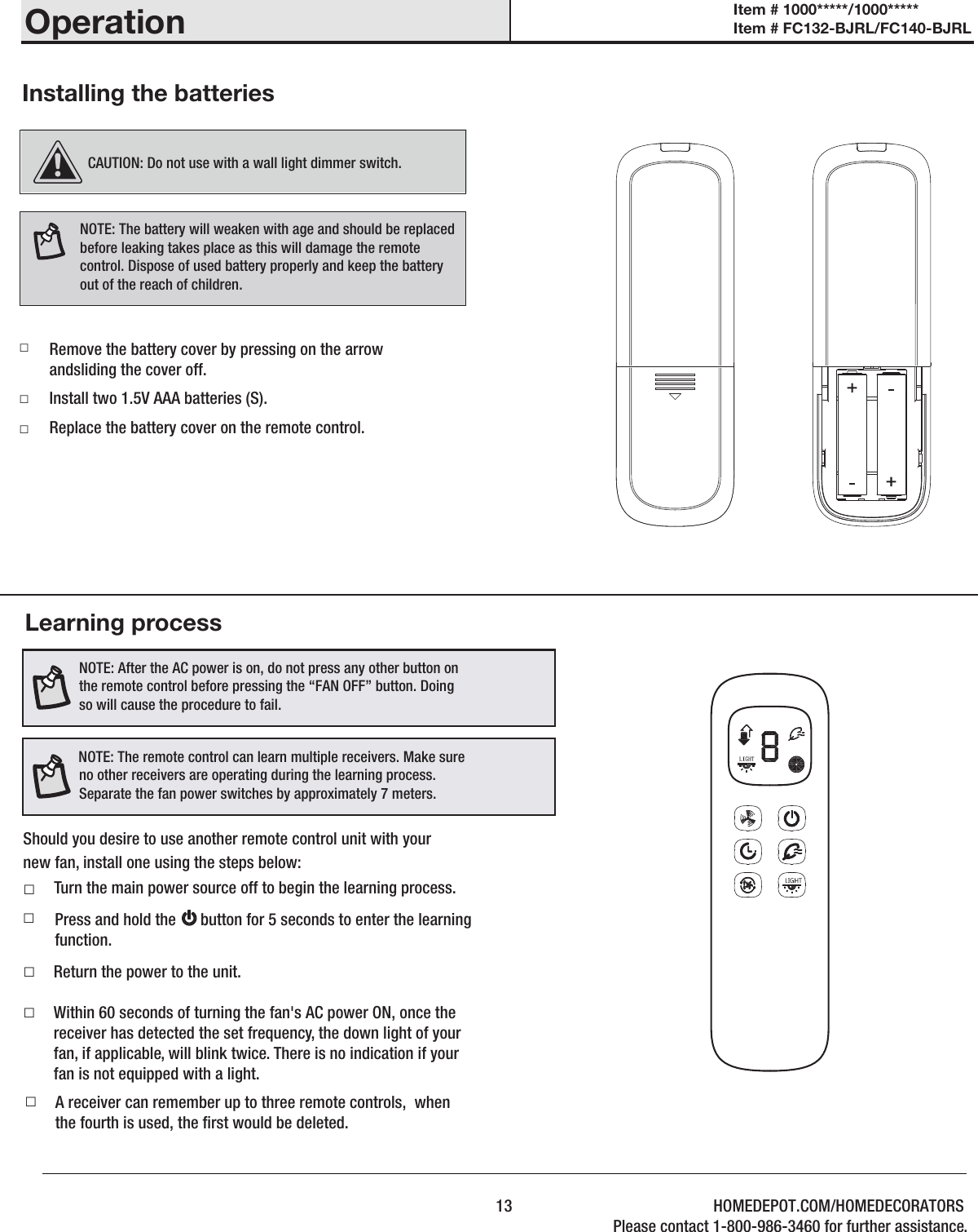 Installing the batteries□□□Learning processShould you desire to use another remote control unit with yournew fan, install one using the steps below: □ Return the power to the unit.Within 60 seconds of turning the fan&apos;s AC power ON, once the receiver has detected the set frequency, the down light of your fan, if applicable, will blink twice. There is no indication if your fan is not equipped with a light. □A receiver can remember up to three remote controls,  when the fourth is used, the rst would be deleted. □  NOTE: After the AC power is on, do not press any other button on the remote control before pressing the “FAN OFF” button. Doing so will cause the procedure to fail.NOTE: The remote control can learn multiple receivers. Make sure no other receivers are operating during the learning process. Separate the fan power switches by approximately 7 meters. □Press and hold the      button for 5 seconds to enter the learning function. □NOTE: The battery will weaken with age and should be replaced before leaking takes place as this will damage the remote control. Dispose of used battery properly and keep the battery out of the reach of children.Remove the battery cover by pressing on the arrow andsliding the cover off.Install two 1.5V AAA batteries (S).Replace the battery cover on the remote control.CAUTION: Do not use with a wall light dimmer switch.Turn the main power source off to begin the learning process.13Item # 1000*****/1000***** Item # FC132-BJRL/FC140-BJRL OperationHOMEDEPOT.COM/HOMEDECORATORSPlease contact 1-800-986-3460 for further assistance.