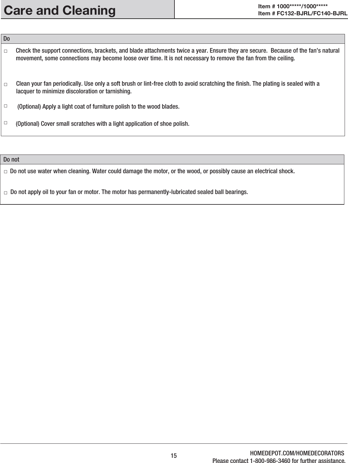 Care and Cleaning□     □     □   □  □     □     Do notDo 15Do not apply oil to your fan or motor. The motor has permanently-lubricated sealed ball bearings.(Optional) Apply a light coat of furniture polish to the wood blades.(Optional) Cover small scratches with a light application of shoe polish.Check the support connections, brackets, and blade attachments twice a year. Ensure they are secure.  Because of the fan’s natural movement, some connections may become loose over time. It is not necessary to remove the fan from the ceiling.Clean your fan periodically. Use only a soft brush or lint-free cloth to avoid scratching the nish. The plating is sealed with a lacquer to minimize discoloration or tarnishing.Do not use water when cleaning. Water could damage the motor, or the wood, or possibly cause an electrical shock.Item # 1000*****/1000***** Item # FC132-BJRL/FC140-BJRL HOMEDEPOT.COM/HOMEDECORATORSPlease contact 1-800-986-3460 for further assistance.