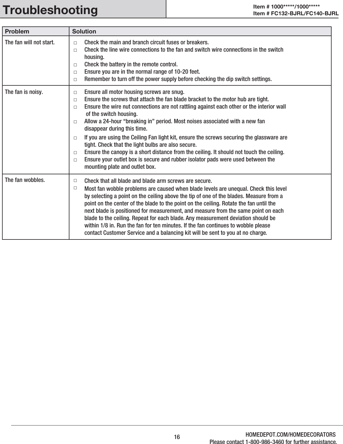 TroubleshootingProblem SolutionThe fan will not start.               Check the main and branch circuit fuses or breakers.Check the line wire connections to the fan and switch wire connections in the switchhousing.□□Check the battery in the remote control.Ensure you are in the normal range of 10-20 feet.Remember to turn off the power supply before checking the dip switch settings.□□□The fan is noisy. Ensure all motor housing screws are snug.Ensure the screws that attach the fan blade bracket to the motor hub are tight.Ensure the wire nut connections are not rattling against each other or the interior wall of the switch housing.□□□Allow a 24-hour “breaking in” period. Most noises associated with a new fan disappear during this time.□If you are using the Ceiling Fan light kit, ensure the screws securing the glassware are tight. Check that the light bulbs are also secure.Ensure the canopy is a short distance from the ceiling. It should not touch the ceiling.Ensure your outlet box is secure and rubber isolator pads were used between the mounting plate and outlet box.□□□The fan wobbles. □□Check that all blade and blade arm screws are secure.Most fan wobble problems are caused when blade levels are unequal. Check this level by selecting a point on the ceiling above the tip of one of the blades. Measure from a point on the center of the blade to the point on the ceiling. Rotate the fan until the next blade is positioned for measurement, and measure from the same point on each blade to the ceiling. Repeat for each blade. Any measurement deviation should be within 1/8 in. Run the fan for ten minutes. If the fan continues to wobble please contact Customer Service and a balancing kit will be sent to you at no charge.16Item # 1000*****/1000***** Item # FC132-BJRL/FC140-BJRL HOMEDEPOT.COM/HOMEDECORATORSPlease contact 1-800-986-3460 for further assistance.