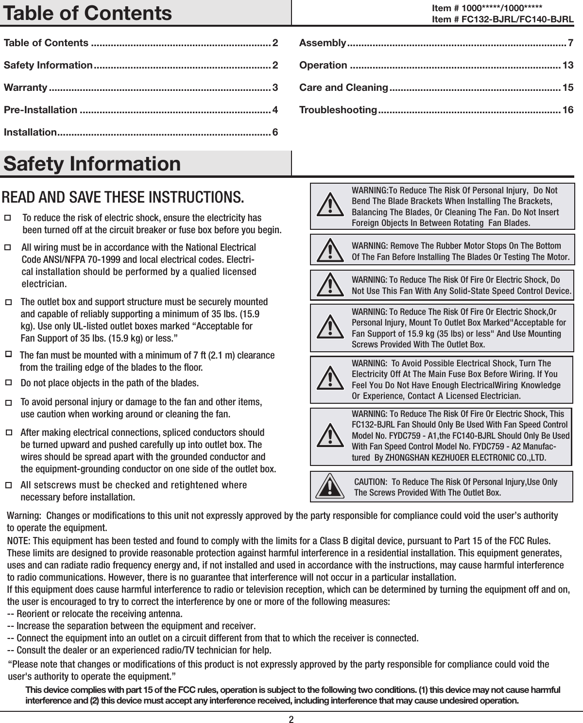 2Table of Contents ................................................................ 2Safety Information ............................................................... 2Warranty ............................................................................... 3Pre-Installation ....................................................................4Installation ............................................................................ 6Assembly .............................................................................. 7Operation ........................................................................... 13Care and Cleaning .............................................................15Troubleshooting ................................................................. 16 Safety InformationTable of ContentsThis device complies with part 15 of the FCC rules, operation is subject to the following two conditions. (1) this device may not cause harmfulinterference and (2) this device must accept any interference received, including interference that may cause undesired operation.To reduce the risk of electric shock, ensure the electricity hasbeen turned off at the circuit breaker or fuse box before you begin.  All wiring must be in accordance with the National Electrical Code ANSI/NFPA 70-1999 and local electrical codes. Electri-cal installation should be performed by a qualied licensed electrician.The outlet box and support structure must be securely mounted and capable of reliably supporting a minimum of 35 lbs. (15.9 kg). Use only UL-listed outlet boxes marked “Acceptable forFan Support of 35 lbs. (15.9 kg) or less.”  Do not place objects in the path of the blades. To avoid personal injury or damage to the fan and other items, use caution when working around or cleaning the fan. After making electrical connections, spliced conductors should be turned upward and pushed carefully up into outlet box. The wires should be spread apart with the grounded conductor and the equipment-grounding conductor on one side of the outlet box. “Please note that changes or modications of this product is not expressly approved by the party responsible for compliance could void the user&apos;s authority to operate the equipment.” All setscrews must be checked and retightened where necessary before installation.Warning:  Changes or modications to this unit not expressly approved by the party responsible for compliance could void the user’s authority to operate the equipment.NOTE: This equipment has been tested and found to comply with the limits for a Class B digital device, pursuant to Part 15 of the FCC Rules. These limits are designed to provide reasonable protection against harmful interference in a residential installation. This equipment generates, uses and can radiate radio frequency energy and, if not installed and used in accordance with the instructions, may cause harmful interference to radio communications. However, there is no guarantee that interference will not occur in a particular installation. If this equipment does cause harmful interference to radio or television reception, which can be determined by turning the equipment off and on, the user is encouraged to try to correct the interference by one or more of the following measures: -- Reorient or relocate the receiving antenna.-- Increase the separation between the equipment and receiver. -- Connect the equipment into an outlet on a circuit different from that to which the receiver is connected. -- Consult the dealer or an experienced radio/TV technician for help. READ AND SAVE THESE INSTRUCTIONS.The fan must be mounted with a minimum of 7 ft (2.1 m) clearance from the trailing edge of the blades to the oor.WARNING:To Reduce The Risk Of Personal Injury,  Do Not Bend The Blade Brackets When Installing The Brackets, Balancing The Blades, Or Cleaning The Fan. Do Not Insert Foreign Objects In Between Rotating  Fan Blades.WARNING: To Reduce The Risk Of Fire Or Electric Shock,Or Personal Injury, Mount To Outlet Box Marked&quot;Acceptable for Fan Support of 15.9 kg (35 lbs) or less&quot; And Use Mounting Screws Provided With The Outlet Box.WARNING:  To Avoid Possible Electrical Shock, Turn The Electricity Off At The Main Fuse Box Before Wiring. If You Feel You Do Not Have Enough ElectricalWiring Knowledge Or Experience, Contact A Licensed Electrician.WARNING: To Reduce The Risk Of Fire Or Electric Shock, This FC132-BJRL Fan Should Only Be Used With Fan Speed Control Model No. FYDC759 - A1,the FC140-BJRL Should Only Be Used With Fan Speed Control Model No. FYDC759 - A2 Manufac-tured  By ZHONGSHAN KEZHUOER ELECTRONIC CO.,LTD. WARNING: Remove The Rubber Motor Stops On The Bottom Of The Fan Before Installing The Blades Or Testing The Motor.CAUTION:  To Reduce The Risk Of Personal Injury,Use Only The Screws Provided With The Outlet Box.WARNING: To Reduce The Risk Of Fire Or Electric Shock, Do Not Use This Fan With Any Solid-State Speed Control Device.Item # 1000*****/1000***** Item # FC132-BJRL/FC140-BJRL 