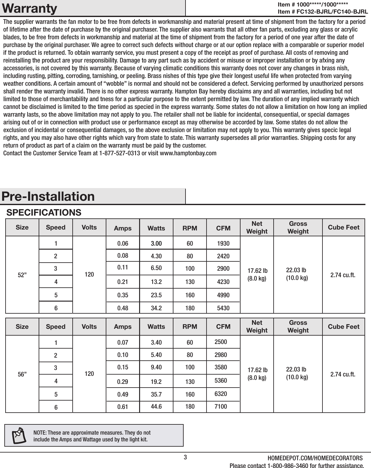 3HOMEDEPOT.COM/HOMEDECORATORSPlease contact 1-800-986-3460 for further assistance.WarrantyPre-InstallationSPECIFICATIONSSize Speed Volts NetWeightGrossWeight Cube Feet52”1231200.060.080.113.004.306.50 17.62 Ib(8.0 kg)22.03 Ib(10.0 kg)456Size Speed Volts Amps Watts RPM CFMAmps Watts RPM CFMNetWeightGrossWeight Cube Feet56”1231200.070.100.150.290.490.613.405.409.4019.235.744.64560.480.350.2134.223.513.260 8010018016013060 801001801601301930242029002.74 cu.ft.17.62 Ib(8.0 kg)22.03 Ib(10.0 kg) 2.74 cu.ft.543049904230250029803580710063205360NOTE: These are approximate measures. They do notinclude the Amps and Wattage used by the light kit.The supplier warrants the fan motor to be free from defects in workmanship and material present at time of shipment from the factory for a period of lifetime after the date of purchase by the original purchaser. The supplier also warrants that all other fan parts, excluding any glass or acrylic blades, to be free from defects in workmanship and material at the time of shipment from the factory for a period of one year after the date of purchase by the original purchaser. We agree to correct such defects without charge or at our option replace with a comparable or superior model if the product is returned. To obtain warranty service, you must present a copy of the receipt as proof of purchase. All costs of removing and reinstalling the product are your responsibility. Damage to any part such as by accident or misuse or improper installation or by afxing any accessories, is not covered by this warranty. Because of varying climatic conditions this warranty does not cover any changes in brass nish, including rusting, pitting, corroding, tarnishing, or peeling. Brass nishes of this type give their longest useful life when protected from varying weather conditions. A certain amount of “wobble” is normal and should not be considered a defect. Servicing performed by unauthorized persons shall render the warranty invalid. There is no other express warranty. Hampton Bay hereby disclaims any and all warranties, including but not limited to those of merchantability and tness for a particular purpose to the extent permitted by law. The duration of any implied warranty which cannot be disclaimed is limited to the time period as specied in the express warranty. Some states do not allow a limitation on how long an implied warranty lasts, so the above limitation may not apply to you. The retailer shall not be liable for incidental, consequential, or special damages arising out of or in connection with product use or performance except as may otherwise be accorded by law. Some states do not allow the exclusion of incidental or consequential damages, so the above exclusion or limitation may not apply to you. This warranty gives specic legal rights, and you may also have other rights which vary from state to state. This warranty supersedes all prior warranties. Shipping costs for any return of product as part of a claim on the warranty must be paid by the customer.Contact the Customer Service Team at 1-877-527-0313 or visit www.hamptonbay.comItem # 1000*****/1000***** Item # FC132-BJRL/FC140-BJRL 
