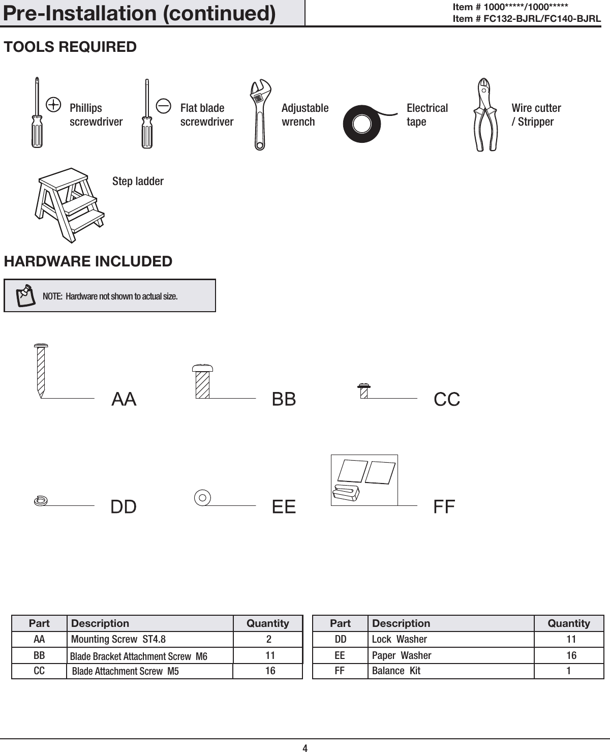 Pre-Installation (continued)HARDWARE INCLUDEDNOTE:  Hardware not shown to actual size.TOOLS REQUIREDPhillips screwdriverFlat blade screwdriverAdjustable wrenchElectrical tapeWire cutter / StripperStep ladderPart Description QuantityAA Mounting Screw  ST4.8 2BBBlade Bracket Attachment Screw  M6Blade Attachment Screw  M511CC 16Part Description QuantityDD Lock  Washer 11EE Paper  Washer 16FF Balance  Kit 14Item # 1000*****/1000***** Item # FC132-BJRL/FC140-BJRL 