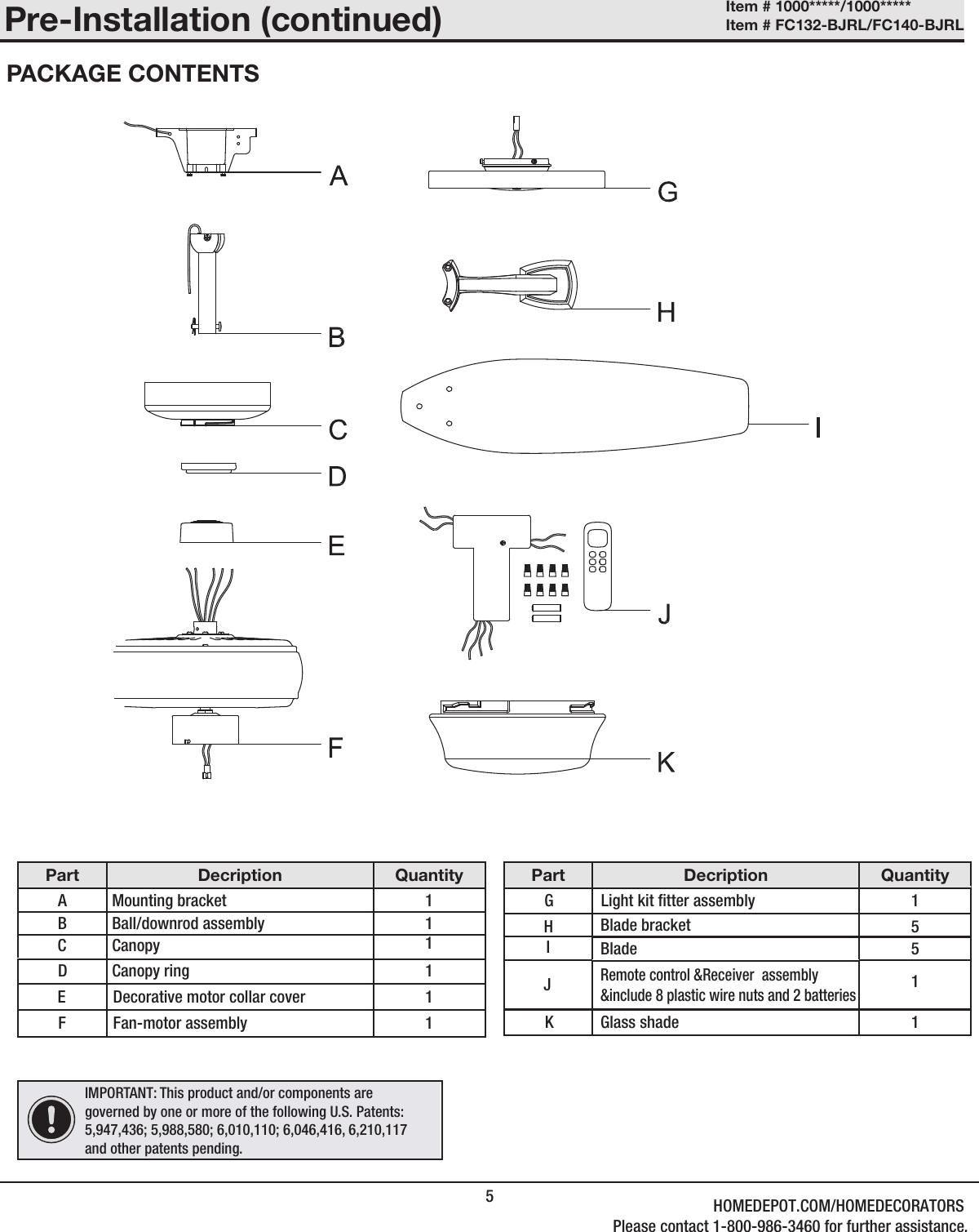 5Part Decription QuantityA Mounting bracket   1B Ball/downrod assembly 1D Canopy ring  1EFan-motor assembly1F 1Pre-Installation (continued)PACKAGE CONTENTSC Canopy  1Decorative motor collar coverPart Decription QuantityGBlade 5H   5J1KRemote control &amp;Receiver  assembly&amp;include 8 plastic wire nuts and 2 batteriesIBlade bracketLight kit tter assembly 11Glass shadeIMPORTANT: This product and/or components are governed by one or more of the following U.S. Patents: 5,947,436; 5,988,580; 6,010,110; 6,046,416, 6,210,117 and other patents pending.Item # 1000*****/1000***** Item # FC132-BJRL/FC140-BJRL HOMEDEPOT.COM/HOMEDECORATORSPlease contact 1-800-986-3460 for further assistance.