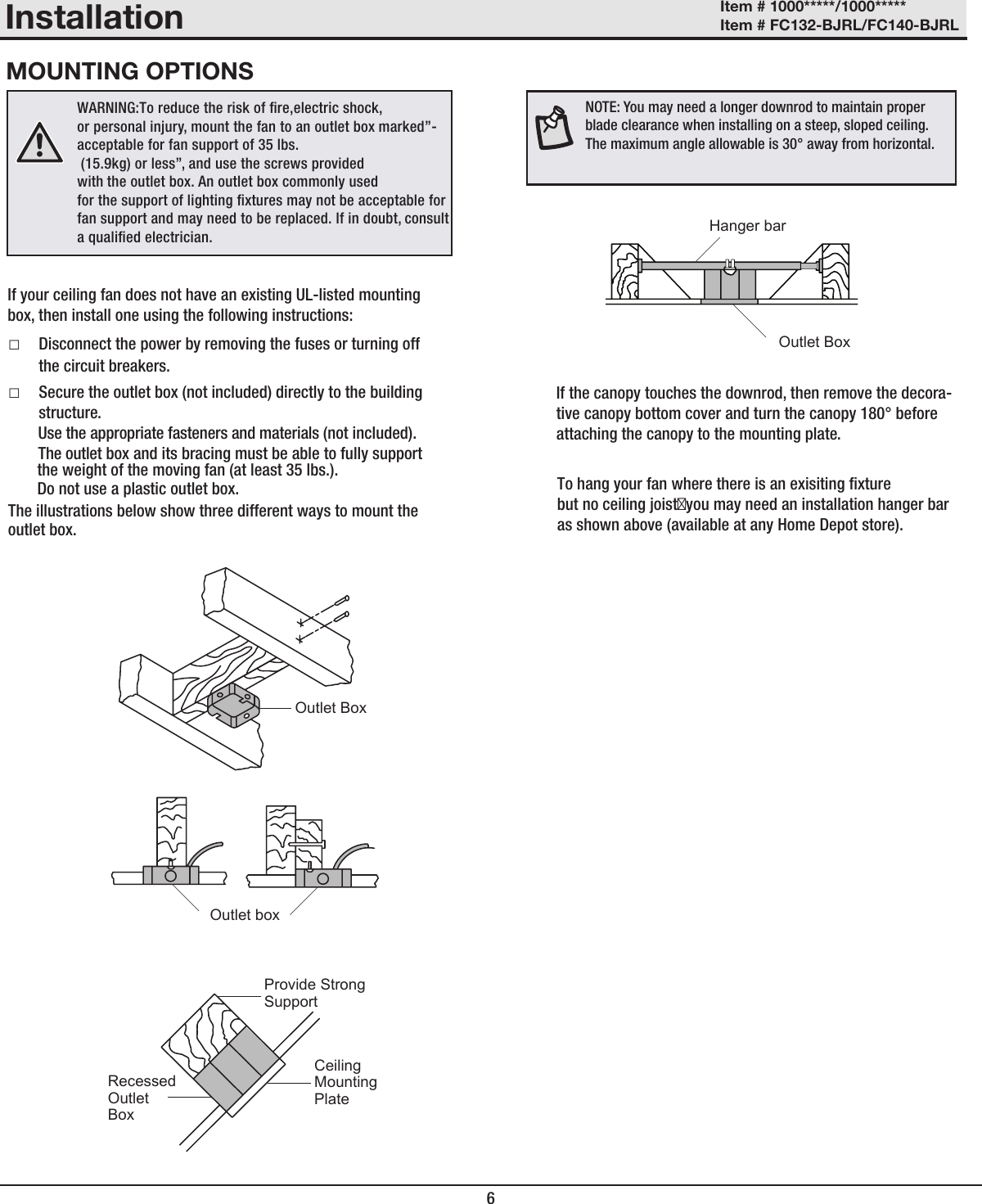 6InstallationMOUNTING OPTIONSOutlet BoxOutlet boxRecessedOutletBoxCeilingMountingPlateProvide StrongSupportOutlet BoxHanger barItem # 1000*****/1000***** Item # FC132-BJRL/FC140-BJRL  □Disconnect the power by removing the fuses or turning off the circuit breakers.  □Secure the outlet box (not included) directly to the building structure. Use the appropriate fasteners and materials (not included). The outlet box and its bracing must be able to fully support the weight of the moving fan (at least 35 lbs.). Do not use a plastic outlet box. The illustrations below show three different ways to mount the outlet box.If your ceiling fan does not have an existing UL-listed mounting box, then install one using the following instructions:WARNING:To reduce the risk of re,electric shock,or personal injury, mount the fan to an outlet box marked”-acceptable for fan support of 35 lbs. (15.9kg) or less”, and use the screws provided with the outlet box. An outlet box commonly used for the support of lighting xtures may not be acceptable for fan support and may need to be replaced. If in doubt, consult a qualied electrician. NOTE: You may need a longer downrod to maintain proper blade clearance when installing on a steep, sloped ceiling. The maximum angle allowable is 30° away from horizontal.If the canopy touches the downrod, then remove the decora-tive canopy bottom cover and turn the canopy 180° before attaching the canopy to the mounting plate.To hang your fan where there is an exisiting xturebut no ceiling joistyou may need an installation hanger bar as shown above (available at any Home Depot store).